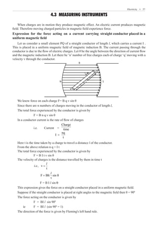 Electricity  �  57
4.3 MEASURING INSTRUMENTS
When charges are in motion they produce magnetic effect. An electric current produces magnetic
field. Therefore moving charged particles in magnetic field experience force.
Expression for the force acting on a current carrying straight conductor placed in a
uniform magnetic field
Let us consider a small element PQ of a straight conductor of length l, which carries a current I .
This is placed in a uniform magnetic field of magnetic induction B. The current passing through the
conductor is due to the flow of electric charges. Let θ be the angle between the direction of current flow
and the magnetic induction B. Let there be ‘n’ number of free charges each of charge ‘q’ moving with a
velocity v through the conductor.
B
N S
I
P
Q
I
We know force on each charge F= B q v sin θ
Since there are n numbers of charges moving in the conductor of length l,
The total force experienced by the conductor is given by
		 F = B n q v sin θ
In a conductor current is the rate of flow of charges
		 i.e. 	 Current =
Charge
time
				
nq
I
t
=
Here t is the time taken by a charge to travel a distance l of the conductor.
From the above relation n q = I t
The total force experienced by the conductor is given by
		 F = B I t v sin θ
The velocity of charges is the distance travelled by them in time t
		
v
t
=
l
i.e.,
		
F Blt sin
t
= θ
l
		 F = B I l sin θ
This expression gives the force on a straight conductor placed in a uniform magnetic field.
Suppose if the straight conductor is placed at right angles to the magnetic field then θ = 900
The force acting on the conductor is given by
		 F = BI l sin 900
	 ie	 F = BI l (sin 900
= 1)
The direction of the force is given by Fleming's left hand rule.
 
