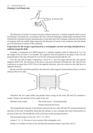 58  �  Engineering Physics-II
Fleming's Left Hand rule
Magnetic field
Current
Force
The direction of motion of current carrying conductor placed in a uniform magnetic field is given
by Fleming's Left Hand rule. According to this rule, when the forefinger, middle finger and thumb of the
left hand are stretched mutually perpendicular to each other and if the forefinger represents the direction
of magnetic field, the middle finger represents the direction of current in the conductor, then the thumb
gives the direction of motion of the conductor.
Expression for the torque experienced by a rectangular current carrying coil placed in a
uniform magnetic field
Consider a rectangular coil ABCD placed in a uniform magnetic field of induction B. Let l be
the length of the coil and ‘b’ its breadth. The magnetic field acts parallel to the plane of the coil and
perpendicular to the sides AB and CD. Let I be the current passing through the coil.
Now the side AB of length l experiences a force B I l ,since the angle between this side and the
magnetic field is 90o
. The direction of this force is given by Fleming's left hand rule. The side CD also
experiences an equal force of B I l but in the opposite direction, since the current on this side flows in
opposite direction.
But the sides BC andAD are parallel to the direction of the magnetic field and hence there is no force
acting on these two sides.
A
I D
B C
S
N
Therefore, the two equal unlike and parallel forces acting on the sides AB and CD constitute a
couple. Torque is the moment of the couple in the coil.
Moment of the couple	 =	 One of the forces × the perpendicular
					 distance between the forces.
This perpendicular distance is the distance between the two sides AB and CD, measured along the
direction of the field. It should be noted that this distance is not a constant and varies from position to
position of the coil. The breadth BC of the coil (b) gives the maximum distance.
The maximum torque on the coil = B I l × b = B I A
(where l × b = A, The area of cross section of the rectangular coil )
If there is 'n' number of turns in the coil then the maximum torque is given by n B I A.
 