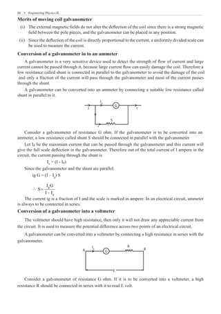 60  �  Engineering Physics-II
Merits of moving coil galvanometer
	 (i)	 The external magnetic fields do not alter the deflection of the coil since there is a strong magnetic
field between the pole pieces, and the galvanometer can be placed in any position.
	 (ii)	 Since the deflection of the coil is directly proportional to the current, a uniformly divided scale can
be used to measure the current.
Conversion of a galvanometer in to an ammeter
A galvanometer can be converted into an ammeter by connecting a suitable low resistance called
shunt in parallel to it.
R
E
B
G
A
Ig
Ig
Is
G
S
I
I
		 IS
	 ∴ g
g
I G
S
I – I
=
The current ig is a fraction of I and the scale is marked in ampere. In an electrical circuit, ammeter
is always to be connected in series.
Conversion of a galvanometer into a voltmeter
The voltmeter should have high resistance, then only it will not draw any appreciable current from
the circuit. It is used to measure the potential difference across two points of an electrical circuit.
A galvanometer can be converted into a voltmeter by connecting a high resistance in series with the
galvanometer.
R
E
B
G
A
Ig
Ig
Is
G
S
I
I
Consider a galvanometer of resistance G ohm. If it is to be converted into a voltmeter, a high
resistance R should be connected in series with it to read E volt.
Let Ig be the maximum current that can be passed through the galvanometer and this current will
give the full scale deflection in the galvanometer. Therefore out of the total current of I ampere in the
circuit, the current passing through the shunt is
= (I - Ig)
Since the galvanometer and the shunt are parallel.
ig G = (I – Ig
) S


A galvanometer is a very sensitive device used to detect the strength of flow of current and large
current cannot be passed through it, because large current flow can easily damage the coil. Therefore a
low resistance called shunt is connected in parallel to the galvanometer to avoid the damage of the coil
and only a fraction of the current will pass through the galvanometer and most of the current passes
through the shunt.
Consider a galvanometer of resistance G ohm. If the galvanometer is to be converted into an
ammeter, a low resistance called shunt S should be connected in parallel with the galvanometer.
 