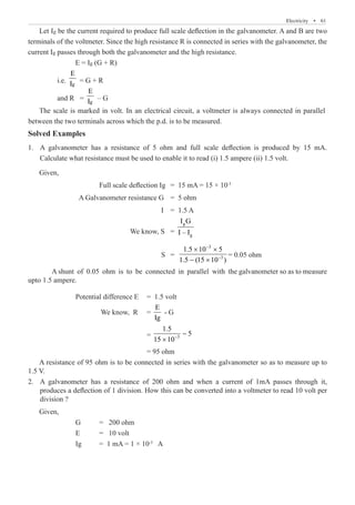 Electricity  �  61
	 i.e.
E
= G + R
	 and R =
E
– G
Solved Examples
A galvanometer has a resistance of 5 ohm and full scale deflection is produced by 15 mA.
1.	
Calculate what resistance must be used to enable it to read (i) 1.5 ampere (ii) 1.5 volt.
Given,
			 Full scale deflection Ig	 = 15 mA = 15 × 10-3
		 A Galvanometer resistance G	 = 5 ohm
					 I	 = 1.5 A
				 We know, S 	 =
g
g
I G
I – I
					 S 	 =
3
3
1.5 10 5
1.5 (15 10 )
−
−
× ×
− ×
= 0.05 ohm
	 A shunt of 0.05 ohm is to be connected in parallel with the galvanometer so as to measure
upto 1.5 ampere.
		 Potential difference E	 = 1.5 volt
		 We know, R	 =
E
Ig
- G
					 = 3
1.5
5
15 10−
−
×
					 = 95 ohm
A resistance of 95 ohm is to be connected in series with the galvanometer so as to measure up to
1.5 V.
A galvanometer has a resistance of 200 ohm and when a current of 1mA passes through it,
2.	
produces a deflection of 1 division. How this can be converted into a voltmeter to read 10 volt per
division ?
Given,
		 G	 = 200 ohm
		 E 	 = 10 volt
		 Ig	 = 1 mA = 1 × 10-3
A
Let Ig be the current required to produce full scale deflection in the galvanometer. A and B are two
terminals of the voltmeter. Since the high resistance R is connected in series with the galvanometer, the
current Ig passes through both the galvanometer and the high resistance.
E = Ig (G + R)
Ig
Ig
The scale is marked in volt. In an electrical circuit, a voltmeter is always connected in parallel
between the two terminals across which the p.d. is to be measured.
 