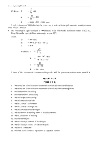 62  �  Engineering Physics-II
We know, R 	 =
E
Ig
- G
		 R	 = 3
10−
−
		 R	 = 10000 - 200 = 9800 ohm
A high resistance of 9800 ohm is to be connected in series with the galvanometer so as to measure
up to 10 volt / division
The resistance of a galvanometer is 100 ohm and it can withstand a maximum current of 100 mA.
3.	
How this can be converted into an ammeter to read 10A.
		 We know, S 	 =
g
g
I G
I – I
			 S 	 =
3
3
100 10 100
10 100 10
−
−
× ×
− ×
			 S 	 =
10
10 0.1
−
			 S	 = 1.01 ohm
A shunt of 1.01 ohm should be connected in parallel with the galvanometer to measure up to 10 A.
QUESTIONS
PART A  B
1.	 Write the law of resistances when the resistances are connected in series
2.	 Write the law of resistances when the resistances are connected in parallel
3.	 Define the term Resistivity
4.	 Define the term Conductivity
5.	 What is super conductivity?
6.	 What is Meissnor effect?
7.	 Write Kirchoff's current law
8.	 Write Kirchoff's voltage law
9.	 What is aWheatstone's Bridge?
10.	 What is meant by heating effect of electric current?
11.	 Write Joule's law of heating
12.	 Define electrolysis
13.	 Write Faraday's first law of electrolysis
14.	 Write Faraday's second law of electrolysis
15.	 What is a Voltameter?
16.	 Define Electro-chemical equivalent (e.c.e) of an element
10
200
i = 10 A
Given,
G = 100 ohm
Ig = 100 mA = 100 × 10-3
A
 