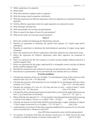 Electricity  �  63
17.	 Define capacitance of a capacitor.
18.	 Define farad.
19.	 Write three dielectric medium used in a capacitor.
20.	 Write the energy stored in capacitor, with details.
21.	 Write the expressions for effective capacitance when two capacitors are connected in Series and
	 inparallel.
22.	 Find the effective capacitance when two equal capacitors are connected in series
23.	 Write Fleming's left hand rule
24.	 Write the principle of a moving coil galvanometer
25.	 What is meant by the figure of merit of a galvanometer?
26.	 What are the merits of a moving coil galvanometer?
Part–C
1.	 Derive the condition for balancing the Wheatstone's network.
2.	 Describe an experiment to determine the specific heat capacity of a liquid using Joule's
	 calorimeter.
3.	 Describe an experiment to determine the electrochemical equivalent of copper using copper
	 voltameter.
4.	 Derive the expression for effective capacitance when three capacitors are connected in series.
5.	 Derive the expression for effective capacitance when three capacitors are connected in
	 parallel.
6.	 Derive an expression for the force acting on a current carrying straight conductor placed in a
	 uniform magnetic field
7.	 Derive an expression for the torque experienced by a rectangular current carrying coil placed
	 inside a uniform magnetic field.
8.	 Describe the construction and working of a moving coil galvanometer with a diagram
9.	 Describe how a galvanometer can be converted into i) an ammeter and ii) a voltmeter.
Exercise problems
1.	 Calculate the resistance of the wire of length 1.5 m and diameter 0.5mm if the resistivity of the
	 material of the wire is 49 × 10-8
ohm metre. 			 [Ans 3.745 ohm]
2.	 Calculate the resistivity of the material of a wire of length 25.6 m and diameter 0.84 mm whose
	 resistance is 0.72 ohm						 [Ans 1.557 ×10-8
ohm metre]
3. Calculate the resistance of a wire of 1.5m long and area of cross - section 0.4mm 2 whose
	 resistivity is 46 × 10-8
ohm metre				 [Ans 4.312 ohm]
4.	 Calculate the electro chemical equivalent of a metal when a current of one ampere liberates in one
	 hour 1.2 g of metal from its electrolyte				 [Ans 3.33 × 10-7
kg C-1
]
5.	 What will be the time taken for 2.2 × 10-3
kg of gold is to be deposited electrolytically by passing
	 a current of one ampere ? Given, e.c.e of gold = 0.68 × 10-6
kg C-1
	 [Ans 3235 s]
6. 	 Calculate the amount of current that should be passed through a copper voltameter to deposit
	 3.12g of copper in one hour (e.c.e of copper = 3.33 ×10-7
kg C-1
)		 [Ans 2.6A]
7. 	 Agalvanometer of resistance 30 ohm shows maximum deflection for a current of 2 mA. How this
	 can be converted into a voltmeter to read 10V?	
					 [Ans 4970 ohm connected in series with the galvanometer.]
8.	 An ammeter of resistance 0.60 ohm can measure current up to 1A. What must be the shunt
	 resistance to enable the ammeter to measure current upto 5A ?		 [Ans 0.15 ohm]
 