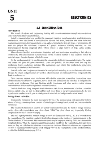 5.1 SEMICONDUCTORS
Introduction
The branch of science and engineering dealing with current conduction through vacuum tube or
semiconductor is known as electronics.
Materials are classified as conductors, insulators and semi conductors according to their electric
conductivity. This classification is purely based on the available number of free electrons within the
materials, apart from the bonded orbital electrons.
In semiconductors, charges movement can be manipulated according to our need to make electronic
devices. So silicon and germanium are used as a base material for making electronic components like
diode, transistors, etc.
Devices fabricated using inorganic semi conductors like silicon, Germanium, Gallium Arsenide,
Silicon carbide etc., are not bio degradable which poses threat to our green environment. So the new
organic semi conductors will give us biodegradable materials, to lead green electronic world.
Energy Band in Solids:
During solid formation, the outer most energy levels of the atoms overlap with each other to form
a band of energy. An energy band consists of closely spaced energy levels, which are considered to be
continuous.
The outermost electrons of an atom are called valence electrons and the band of energy occupied
by the valence electrons is known as valence band (V.B.) This valence band may be partially filled or
completely filled but it cannot be empty.
The next higher permitted band of energy is called the conduction band (C.B.). It is located above
the valence band. The electrical conductivity of solids depends on the number of electrons present in the
conduction band of their atoms. The conduction band may be empty or partially filled and can never be
completely filled. When the electrons reach the conduction band from the valence band, they can freely
move, so they are called as free electrons or conduction electrons. These free electrons are responsible
for flow of electric current through the solid. The gap between the valence band and the conduction band
is called the forbidden energy gap (F.G.).
UNIT
5 ELECTRONICS
Initially, vacuum tubes were used in the process of electrical signal generation, amplification and
transmission. With the advent of semiconductor devices like diode, transistor and other solid state
electronic components, the vacuum tubes were replaced completely from all fields of applications. All
mod- ern gadgets like television, computer, CD player, automatic washing machine, etc., use
microprocessors having integrated chips which consist a large number of logic gates, diodes,
transistors, resistors, etc.,
So the word conductivity is used to describe a material’s ability to transport electricity. The metals
like copper and gold are good conductors. Glass and plastics, on the other hand, are very bad
conductors. Semi conducting materials like germanium and silicon has conductivity somewhere
between good conductors and insulators.
New emerging organic semi conductors with similar properties resembling conventional semi
conductors are available now. In general, now a day's semi conductors are classified as inorganic and
organic semi conductors. One can fabricate diode, transistors and other devices using organic
semiconductors which are bio degradable electronic devices.
 