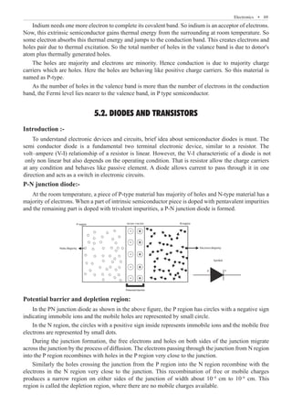Electronics  �  69
Indium needs one more electron to complete its covalent band. So indium is an acceptor of electrons.
Now, this extrinsic semiconductor gains thermal energy from the surrounding at room temperature. So
some electron absorbs this thermal energy and jumps to the conduction band. This creates electrons and
holes pair due to thermal excitation. So the total number of holes in the valance band is due to donor's
atom plus thermally generated holes.
The holes are majority and electrons are minority. Hence conduction is due to majority charge
carriers which are holes. Here the holes are behaving like positive charge carriers. So this material is
named as P-type.
As the number of holes in the valence band is more than the number of electrons in the conduction
band, the Fermi level lies nearer to the valence band, in P type semiconductor.
5.2. DIODES AND TRANSISTORS
Introduction :-
P-N junction diode:-
At the room temperature, a piece of P-type material has majority of holes and N-type material has a
majority of electrons. When a part of intrinsic semiconductor piece is doped with pentavalent impurities
and the remaining part is doped with trivalent impurities, a P-N junction diode is formed.
P-region -ve ion +ve ion N-region
Electrons Majority
Potential barrier
Symbol
p n
Holes Majority
Potential barrier and depletion region:
In the PN junction diode as shown in the above figure, the P region has circles with a negative sign
indicating immobile ions and the mobile holes are represented by small circle.
In the N region, the circles with a positive sign inside represents immobile ions and the mobile free
electrons are represented by small dots.
During the junction formation, the free electrons and holes on both sides of the junction migrate
across the junction by the process of diffusion. The electrons passing through the junction from N region
into the P region recombines with holes in the P region very close to the junction.
To understand electronic devices and circuits, brief idea about semiconductor diodes is must. The
semi conductor diode is a fundamental two terminal electronic device, similar to a resistor. The
volt–ampere (V-I) relationship of a resistor is linear. However, the V-I characteristic of a diode is not
only non linear but also depends on the operating condition. That is resistor allow the charge carriers
at any condition and behaves like passive element. A diode allows current to pass through it in one
direction and acts as a switch in electronic circuits.
Similarly the holes crossing the junction from the P region into the N region recombine with the
electrons in the N region very close to the junction. This recombination of free or mobile charges
produces a narrow region on either sides of the junction of width about 10–4
cm to 10–6
cm. This
region is called the depletion region, where there are no mobile charges available.
 