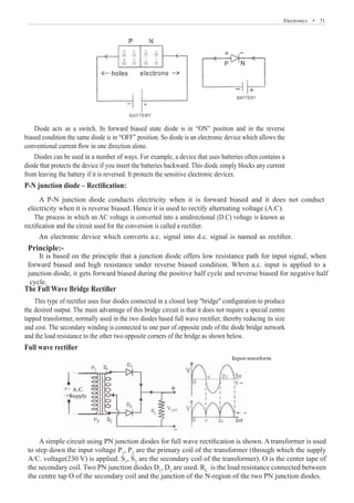 Electronics  �  71
Diode acts as a switch. In forward biased state diode is in “ON” position and in the reverse
biased condition the same diode is in “OFF” position. So diode is an electronic device which allows the
conventional current flow in one direction alone.
Diodes can be used in a number of ways. For example, a device that uses batteries often contains a
diode that protects the device if you insert the batteries backward. This diode simply blocks any current
from leaving the battery if it is reversed. It protects the sensitive electronic devices.
P-N junction diode – Rectification:
The process in which an AC voltage is converted into a unidirectional (D.C) voltage is known as
rectification and the circuit used for the conversion is called a rectifier.
The Full Wave Bridge Rectifier
This type of rectifier uses four diodes connected in a closed loop bridge configuration to produce
the desired output. The main advantage of this bridge circuit is that it does not require a special centre
tapped transformer, normally used in the two diodes based full wave rectifier, thereby reducing its size
and cost. The secondary winding is connected to one pair of opposite ends of the diode bridge network
and the load resistance to the other two opposite corners of the bridge as shown below.
Full wave rectifier
A.C.
Supply
Input-waveform
A simple circuit using PN junction diodes for full wave rectification is shown. A transformer is used
to step down the input voltage P1
, P2
are the primary coil of the transformer (through which the supply
A/C. voltage(230 V) is applied. S1
, S2
are the secondary coil of the transformer). O is the center tape of
the secondary coil. Two PN junction diodes D1
, D2
are used. RL
is the load resistance connected between
the centre tap O of the secondary coil and the junction of the N-region of the two PN junction diodes.
An electronic device which converts a.c. signal into d.c. signal is named as rectifier.
Principle:-
A P-N junction diode conducts electricity when it is forward biased and it does not conduct
electricity when it is reverse biased. Hence it is used to rectify alternating voltage (A.C).
It is based on the principle that a junction diode offers low resistance path for input signal, when
forward biased and high resistance under reverse biased condition. When a.c. input is applied to a
junction diode, it gets forward biased during the positive half cycle and reverse biased for negative half
cycle.
 