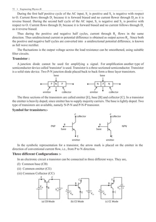 72  �  Engineering Physics-II
During the first half positive cycle of the AC input, S1
is positive and S2
is negative with respect
to O. Current flows through D1
because it is forward biased and no current flower through D2
as it is
reverse biased. During the second half cycle of the AC input, S1
is negative and S2
is positive with
respect to O. Current flows through D2
because it is forward biased and no current follows through D1
as it reverse biased.
Thus during the positive and negative half cycles, current through RL
flows in the same
direction. Thus unidirectional current or potential difference is obtained as output across RL
. Since both
the positive and negative half cycles are converted into a unidirectional potential difference, is known
as full wave rectifier.
The fluctuations is the output voltage across the load resistance can be smoothened, using suitable
filter circuits.
Transistor :
A junction diode cannot be used for amplifying a signal. For amplification another type of
semiconductor device called 'transistor' is used. Transistor is a three sectioned semiconductor. Transistor
is a solid state device. Two P-N junction diode placed back to back form a three layer transistors.
base base
emitter collector emitter collector
P P
P
N N N
The three sections of the transistors are called emitter [E], base [B] and collector [C]. In a transistor
the emitter is heavily doped, since emitter has to supply majority carriers. The base is lightly doped. Two
type of transistors are available, namely N-P-N and P-N-P transistor.
Symbol for transistors:-
base
emitter
E
C
B
collector
base
C
B
collector
Three different Configurations :-
In an electronic circuit a transistor can be connected in three different ways. They are,
(I) Common base (CB)
(ii) Common emitter (CE)
(iii) Common Collector (CC)
E C
C
C
B
B B
E
E
+ +
+
- -
-
VEB
VCB
VBE
VCE
VCE
VBC
(a) CB Mode (b) CE Mode (c) CC Mode
collector
emitter
E
PNP NPN
In the symbolic representation for a transistor, the arrow mark is placed on the emitter in the
direction of conventional current flow, i.e., from P to N direction.
 