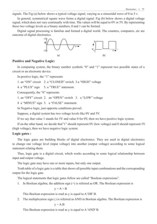 Electronics  �  75
signals. The Fig (a) below shows a typical voltage signal, varying as a sinusoidal wave of 0 to 5 v.
In general, symmetrical square wave forms a digital signal. Fig (b) below shows a digital voltage
signal, which does not vary continually with time. The values will be equal to 0V or 5V. By representing
these two voltage levels as a binary numbers, 0 and 1 can be formed.
Digital signal processing is familiar and formed a digital world. The counters, computers, etc are
outcome of digital electronics.
+5 -
5
V0
+5 -
t
t
(a) (b)
Positive and Negative Logic:
In computing system, the binary number symbols “0” and “1” represent two possible states of a
circuit or an electronic device.
(high voltage), then we have negative logic system.
Logic gates :
The logic gates are building blocks of digital electronics. They are used in digital electronics
to change one voltage level (input voltage) into another (output voltage) according to some logical
statement relating them.
Thus, logic gate is a digital circuit, which works according to some logical relationship between
input and output voltage.
The logic gate may have one or more inputs, but only one output.
Truth table of a logic gate is a table that shows all possible input combinations and the corresponding
output for the logic gate.
The logical statements that logic gates follow are called “Boolean expressions”.
1. In Boolean algebra, the addition sign (+) is referred as OR. The Boolean expression is
				 y = A + B
	 This Boolean expression is read as y is equal to A 'OR' B.
2. The multiplication sign (.) is referred as AND in Boolean algebra. The Boolean expression is
				 y = A.B
	 This Boolean expression is read as y is equal to A 'AND' B.
In positive logic, the “1” represents
1. an “ON” circuit 2. a “CLOSED” switch 3.a “HIGH” voltage
4. a ”PLUS” sign 5. a ”TRUE” statement.
Consequently, the “0” represents
1. an “OFF” circuit 2. an “OPEN” switch 3. a “LOW” voltage
4 a “MINUS” sign 5. a “FALSE” statement.
In Negative logic, just opposite conditions prevail.
Suppose, a digital system has two voltage levels like 0V and 5V.
If we say that value 1 stands for 5V and value 0 for 0V, then we have positive logic system.
If on the other hand, we decide that”1” should represent 0V (low voltage) and 0 should represent 5V
 