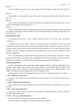 Electronics  �  79
Case 1:-
If both switches A and B are open, the current will flow through the lamp. The lamp is ON, so
			 y = 1
Case 2:-
If the switch A is closed and B is open, the current will again flow through the lamp. The lamp is
ON, so y = 1.
Case 3:-
If the switch A is open and B is closed, the current flows through the lamp. The open switch A act as
a inter circuit breaker. The lamp is ON, so y = 1.
Case 4:-
If the switch A and B are also in closed position, the current will pass through the switches and reach
the cathode of the battery. Current will flow through shortest path (or) low resistance path. Hence, the
lamp is OFF, So, y = 0
Integrated Circuits :-
An Integrated Circuit (IC) is just a compact electronic circuit. It has both active and passive
components.
A discrete circuit is one that is built by connecting separate components. In this case, each
component is produced separately and then all are assembled together to make the electronic circuit. For
example, consider house wiring. In that, basically switches, lamp and wires are used. They are different
components made by different manufactures. We assemble them to form a circuit to energise the lamp
and other equipments.
In IC, all components are manufactured on the same silicon wafer. Diodes, transistors, resistors,
capacitors and their inter connection is also established well to perform a specific task. Hence all active
and passive components are formed on the same chip, using microelectronic techniques.
Scale of Integration :-
An approximate method of classifying the amount of circuit or components density is as follows:-
1. SSI – Small Scale Integration :
In this case, the number of circuits packed in one IC is less than 12 (or) number of components is
less than 50.
2. MSI – Medium Scale Integration :
Here, number of circuits per package is between 13 and 99 or number of components is between 50
and 500.
3. LSI – Large Scale Integration :-
In this case, circuit density is between 100 and 9999 or componentsdensity is between 5000 and
100 000 (hundred thousand).
4. VLSI – Very Large Scale Integration :-
Here the number of circuits per package is between 10,000 to
99,999 or number of components is between 100 000 and 1 000 000.
In scale of integration, the circuit density and component density is playing important role. For
example, 1 lakh components can form 100 circuits. Another circuit designer can form 1000 circuits
using the same 1 lakh components. Hence comparing, circuit density and component density is not
unique. It all depends upon the application and circuit designer's idea.
 