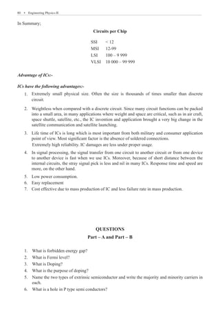 80  �  Engineering Physics-II
In Summary;
Circuits per Chip
ICs have the following advantages:-
Extremely small physical size. Often the size is thousands of times smaller than discrete
1.	
circuit.
Weightless when compared with a discrete circuit. Since many circuit functions can be packed
2.	
into a small area, in many applications where weight and space are critical, such as in air craft,
space shuttle, satellite, etc., the IC invention and application brought a very big change in the
satellite communication and satellite launching.
Life time of ICs is long which is most important from both military and consumer application
3.	
point of view. Most significant factor is the absence of soldered connections.
	 Extremely high reliability. IC damages are less under proper usage.
Low power consumption.
5.	
Easy replacement
6.	
Cost effective due to mass production of IC and less failure rate in mass production.
7.	
QUESTIONS
Part – A and Part – B
1.	 What is forbidden energy gap?
2.	 What is Fermi level?
3.	 What is Doping?
4.	 What is the purpose of doping?
5.	 Name the two types of extrinsic semiconductor and write the majority and minority carriers in
	 each.
6.	 What is a hole in P type semi conductors?
SSI  12
MSI 12-99
LSI 100 – 9 999
VLSI 10 000 – 99 999
Advantage of ICs:-
4. In signal processing, the signal transfer from one circuit to another circuit or from one device
to another device is fast when we use ICs. Moreover, because of short distance between the
internal circuits, the stray signal pick is less and nil in many ICs. Response time and speed are
more, on the other hand.
 