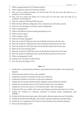 Electronics  �  81
7.	 What is potential barrier in P-N Junction diodes?
8.	 What is depletion region in P-N junction diodes?
9.	 How will you connect the battery for forward bias? For this bias, does the diode act as a
	 conductor or non conductor?.
10.	 How will you connect the battery for reverse bias? For this bias, does the diode act as
	 conductor or nonconductor?
Part – C
	 amplifier.
10.	 Explain all the three basic logic gates with symbols, Boolean expressions and Truth tables.
11.	 Explain the NAND and NOR gates with symbols, Boolean expressions and truth tables.
12.	 Explain level of integration in ICs based on circuit densities and component densities.
13.	 Discuss the advantages of ICs.
11. Draw the symbol for PNP and NPN transistor.
12. Write the three different configurations for a transistor use in electronic circuits.
13. Write any two advantage of common emitter configuration.
14. What is amplification?
15. What is the difference between analog and digital waves?
16. What is positive logic?
17. What is negative logic?
18. What are the basic logicgates?
19. Draw the symbol for OR gate and write the Boolean Expression for the same.
20. Draw the symbol for AND gate and write the Boolean Expression for the same
21. Draw the symbol for NOT gate and write the Boolean Expression for the same
22. What are the universal logic gates?
23. Draw the symbol for NAND gate and write the Boolean Expression for the same
24. Draw the symbol for NOR gate and write the Boolean Expression for the same
25. What is an Integrated Circuit?
26. Scaling of ICs are based on what factors?
27. Give any three advantages of ICs.
1. Explain how to identify good conductors, semiconductors and insulators with energy band
diagram.
2. Write short notes about in trinsic semi conductor.
3. Explain the Formation of Extrinsic P-type semi conductors.
4. Explain the Formation of Extrinsic N-type semi conductors.
5. Explain the P-N junction diode formation, depletion region and barrier potential.
6. Explain the forward biasaction in a P-N junction diode, with a neat diagram.
7. Explain the reverse bias action in a P-N junction diode, with a neat diagram.
8. Explain the full wave rectifier with a neat circuit diagram and input and output wave forms.
9. Explain the working of a transistor connected in common emitter configuration, asan
 