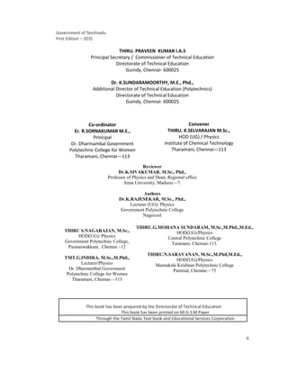 ii
Government of Tamilnadu
First Edition – 2015
THIRU. PRAVEEN KUMAR I.A.S
Principal Secretary / Commissioner of Technical Education
Directorate of Technical Education
Guindy, Chennai- 600025
Dr. K.SUNDARAMOORTHY, M.E., Phd.,
Additional Director of Technical Education (Polytechnics)
Directorate of Technical Education
Guindy, Chennai- 600025
Co-ordinator
Er. R.SORNAKUMAR M.E.,
Principal
Dr. Dharmambal Government
Polytechnic College for Women
Tharamani, Chennai—113
Convener
THIRU. K.SELVARAJAN M.Sc.,
HOD (UG) / Physics
Institute of Chemical Technology
Tharamani, Chennai—113
Reviewer
Dr.K.SIVAKUMAR, M.Sc., Phd.,
Professor of Physics and Dean, Regional office
Anna University, Madurai—7.
Authors
Dr.K.RAJESEKAR, M.Sc., Phd.,
Lecturer (UG)/ Physics
Government Polytechnic College
Nagercoil
THIRU S.NAGARAJAN, M.Sc.,
HOD(UG)/ Physics
Government Polytechnic College,
Purasaiwakkam, Chennai –12
TMT.G.INDIRA, M.Sc.,M.Phil.,
Lecturer/Physics
Dr. Dharmambal Government
Polytechnic College for Women
Tharamani, Chennai—113
THIRU.G.MOHANA SUNDARAM, M.Sc.,M.Phil.,M.Ed.,
HOD(UG)/Physics
Central Polytechnic College
Taramani, Chennai-113.
THIRU.N.SARAVANAN, M.Sc.,M.Phil,M.Ed.,
HOD(UG)/Physics
Meenakshi Krishnan Polytechnic College
Pammal, Chennai—75
This book has been prepared by the Directorate of Technical Education
This book has been printed on 60 G.S.M Paper
Through the Tamil Nadu Text book and Educational Services Corporation
 