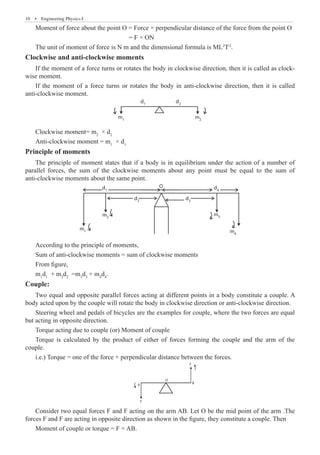 10  �  Engineering Physics-I
Moment of force about the point O = Force × perpendicular distance of the force from the point O
				 = F × ON
The unit of moment of force is N m and the dimensional formula is ML2
T-2
.
Clockwise and anti-clockwise moments
If the moment of a force turns or rotates the body in clockwise direction, then it is called as clock-
wise moment.
If the moment of a force turns or rotates the body in anti-clockwise direction, then it is called
anti-clockwise moment.
d1
m1
m2
d2
Clockwise moment= m2
× d2
Anti-clockwise moment = m1
× d1
Principle of moments
The principle of moment states that if a body is in equilibrium under the action of a number of
parallel forces, the sum of the clockwise moments about any point must be equal to the sum of
anti-clockwise moments about the same point.
d1
m1
m2
m3
m4
d2
d3
d
O
4
According to the principle of moments,
Sum of anti-clockwise moments = sum of clockwise moments
From figure,
m1
d1
+ m2
d2
=m3
d3
+ m4
d4
.
Couple:
Two equal and opposite parallel forces acting at different points in a body constitute a couple. A
body acted upon by the couple will rotate the body in clockwise direction or anti-clockwise direction.
Steering wheel and pedals of bicycles are the examples for couple, where the two forces are equal
but acting in opposite direction.
Torque acting due to couple (or) Moment of couple
Torque is calculated by the product of either of forces forming the couple and the arm of the
couple.
i.e.) Torque = one of the force × perpendicular distance between the forces.
A
O
F
B
F
Consider two equal forces F and F acting on the arm AB. Let O be the mid point of the arm .The
forces F and F are acting in opposite direction as shown in the figure, they constitute a couple. Then
Moment of couple or torque = F × AB.
 