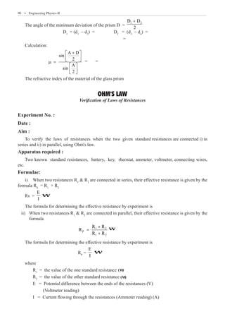 90  �  Engineering Physics-II
The angle of the minimum deviation of the prism D =
1 2
D D
2
+
			 D1
= (d1
~ d2
) = 	 D2
= (d3
~ d4
) =
							 =
Calculation:
		
A D
sin
2
A
sin
2
+
 
 
 
µ =
 
 
 
= =
The refractive index of the material of the glass prism
OHM'S LAW
Verification of Laws of Resistances
Experiment No. :
Date :
Aim :
To verify the laws of resistances when the two given standard resistances are connected i) in
series and ii) in parallel, using Ohm's law.
Apparatus required :
Two known standard resistances, battery, key, rheostat, ammeter, voltmeter, connecting wires,
etc.
Formulae:
i)	 When two resistances R1
 R2
are connected in series, their effective resistance is given by the
formula RS
= R1
+ R2
Rs =
E
I
formula
				
1 2
P
1 2
R R
R
R R
×
=
+
The formula for determining the effective resistance by experiment is
				 RP
=
E
I
where
	 R1
= the value of the one standard resistance
	 R2
W
W
W
(W)
The formula for determining the effective resistance by experiment is
ii) When two resistances R1
 R2
are connected in parallel, their effective resistance is given by the
(W)
= the value of the other standard resistance
E = Potential difference between the ends of the resistances (V)
(Voltmeter reading)
I = Current flowing through the resistances (Ammeter reading) (A)
 