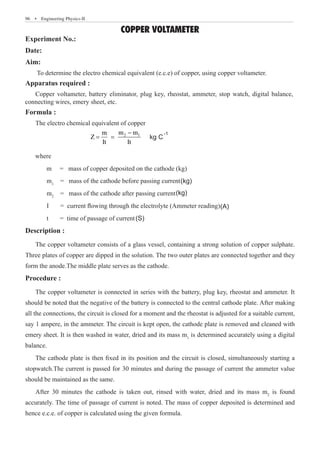 96  �  Engineering Physics-II
COPPER VOLTAMETER
Experiment No.:
Date:
Aim:
To determine the electro chemical equivalent (e.c.e) of copper, using copper voltameter.
Apparatus required :
Formula :
The electro chemical equivalent of copper
			
2 1
m m
m
Z
It It
−
	 m1
= mass of the cathode after passing current
	 I = current flowing through the electrolyte (Ammeter reading)
	 t = time of passage of current
Description :
The copper voltameter consists of a glass vessel, containing a strong solution of copper sulphate.
Three plates of copper are dipped in the solution. The two outer plates are connected together and they
form the anode.The middle plate serves as the cathode.
Procedure :
The copper voltameter is connected in series with the battery, plug key, rheostat and ammeter. It
should be noted that the negative of the battery is connected to the central cathode plate. After making
all the connections, the circuit is closed for a moment and the rheostat is adjusted for a suitable current,
say 1 ampere, in the ammeter. The circuit is kept open, the cathode plate is removed and cleaned with
emery sheet. It is then washed in water, dried and its mass m1
is determined accurately using a digital
balance.
The cathode plate is then fixed in its position and the circuit is closed, simultaneously starting a
stopwatch.The current is passed for 30 minutes and during the passage of current the ammeter value
should be maintained as the same.
After 30 minutes the cathode is taken out, rinsed with water, dried and its mass m2
is found
accurately. The time of passage of current is noted. The mass of copper deposited is determined and
hence e.c.e. of copper is calculated using the given formula.
= = kg C
-1
where
m = mass of copper deposited on the cathode (kg)
= mass of the cathode before passing current
m2
(kg)
(kg)
(A)
(S)
Copper voltameter, battery eliminator, plug key, rheostat, ammeter, stop watch, digital balance,
connecting wires, emery sheet, etc.
 