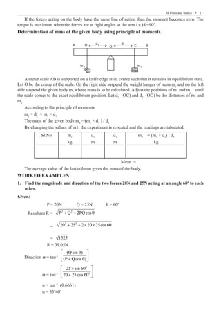 SI Units and Statics  �  11
If the forces acting on the body have the same line of action then the moment becomes zero. The
torque is maximum when the forces are at right angles to the arm i.e.) θ=90º.
Determination of mass of the given body using principle of moments.
A D O B
C
d2 d1
m1
m2
A meter scale AB is supported on a knife edge at its centre such that it remains in equilibrium state.
Let O be the centre of the scale. On the right side suspend the weight hanger of mass m1
and on the left
side suspend the given body m2
whose mass is to be calculated. Adjust the positions of m1
and m2
until
the scale comes to the exact equilibrium position. Let d1
(OC) and d2
(OD) be the distances of m1
and
m2
.
According to the principle of moments
m2
× d2
= m1
× d1
The mass of the given body m2
= (m1
× d1
) / d2
By changing the values of m1, the experiment is repeated and the readings are tabulated.
Sl.No m1
kg
d1
m
d2
m
m2
= (m1
× d1
) / d2
kg
							 Mean =
The average value of the last column gives the mass of the body.
WORKED EXAMPLES
Find the magnitude and direction of the two forces 20N and 25N acting at an angle 60º to each
1.	
other.
Given:
		 P = 20N 	 Q = 25N 	 q = 60º
Resultant R = 2 2
P Q 2PQcos
+ + θ
		 =
2 2
20 25 2 20 25cos60
+ + × ×
		 = 1525
		 R = 39.05N
Direction α = tan-1
(Q sin )
(P Qcos )
 
θ
 
+ θ
 
	          α = tan-1
0
0
25 sin 60
20 25 cos 60
 
×
 
+
 
	 α = tan-1
(0.6661)
	 α = 33º40'
 
