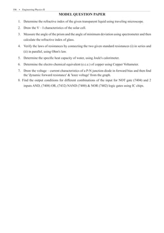 106  �  Engineering Physics-II
MODEL QUESTION PAPER
Dete
1.	 rmine the refractive index of the given transparent liquid using traveling microscope.
Draw the V – I characteristics of the solar cell.
2.	
Measure the angle of the prism and the angle of minimum deviation using spectrometer and then
3.	
calculate the refractive index of glass.
Verify the laws of resistances by connecting the two given standard resistances (i) in series and
4.	
(ii) in parallel, using Ohm's law.
5. Determine the specific heat capacity of water, using Joule's calorimeter.
6. Determine the electro chemical equivalent (e.c.e.) of copper using Copper Voltameter.
7. Draw the voltage – current characteristics of a P-N junction diode in forward bias and then find
the 'dynamic forward resistance'  'knee voltage' from the graph.
8. Find the output conditions for different combinations of the input for NOT gate (7404) and 2
inputs AND, (7408) OR, (7432) NAND (7400)  NOR (7402) logic gates using IC chips.
 