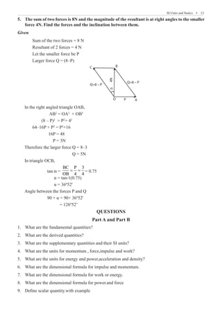 SI Units and Statics  �  13
The sum of two forces is 8N and the magnitude of the resultant is at right angles to the smaller
5.	
force 4N. Find the forces and the inclination between them.
Given
	 Sum of the two forces = 8 N
	 Resultant of 2 forces = 4 N
	 Let the smaller force be P
	 Larger force Q = (8–P)
A
P
O
Q=8 – P
Q=8 – P
B
4N
α
C
In the right angled triangle OAB,
		 AB2
= OA2
+ OB2
	 (8 – P)2
= P2
+ 42
	 64–16P + P2
= P2
+16
		 16P = 48
		 P = 3N
Therefore the larger force Q = 8–3
			 Q = 5N
In triangle OCB,
		 tan α =
BC P 3
OB 4 4
= = = 0.75
		 α = tan-1(0.75)
		 α = 36º52'
Angle between the forces P and Q
		 90 + α = 90+ 36º52'
		 = 126º52’
QUESTIONS
Part A and Part B
What are the fundamental quantities?
1.	
What are the derived quantities?
2.	
What are the supplementary quantities and their SI units?
3.	
What are the units for momentum , force,impulse and work?
4.	
What are the units for energy and power,acceleration and density?
5.	
What are the dimensional formula for impulse and momentum.
6.	
What are the dimensional formula for work or energy.
7.	
What are the dimensional formula for power.and force
8.	
Define scalar quantity.with example
9.	
 