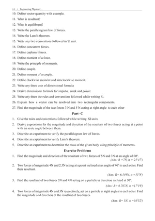 14  �  Engineering Physics-I
Define vector quantity with example.
10.	
What is resultant?
11.	
What is equilibrant?
12.	
Write the parallelogram law of forces.
13.	
Write the Lami's theorem.
14.	
Write any two conventions followed in SI unit.
15.	
Define concurrent forces.
16.	
Define coplanar forces.
17.	
Define moment of a force.
18.	
Write the principle of moments.
19.	
Define couple.
20.	
Define moment of a couple.
21.	
Define clockwise moment and anticlockwise moment.
22.	
Write any three uses of dimensional formula
23.	
Derive dimensional formula for impulse, work and power.
24.	
Write any three the rules and conventions followed while writing SI.
25.	
Explain how a vector can be resolved into two rectangular components.
26.	
Find the magnitude of the two forces 3 N and 5 N acting at right angle to each other
27.	
Part- C
Give the rules and conventions followed while writing SI units
1.	
Derive expressions for the magnitude and direction of the resultant of two forces acting at a point
2.	
with an acute angle between them.
Describe an experiment to verify the parallelogram law of forces.
3.	
Describe an experiment to verify Lami's theorem.
4.	
Describe an experiment to determine the mass of the given body using principle of moments.
5.	
Exercise Problems
Find the magnitude and direction of the resultant of two forces of 5N and 3N at an angle of 60º.	
1.	
(Ans: R =7N, α = 21º47')
Two forces of magnitude 4N and 2.5N acting at a point inclined at an angle of 40º to each other. Find
2.	
their resultant.							
(Ans: R= 6.149N, α =15º8')
Find the resultant of two forces 3N and 4N acting on a particle in direction inclined at 30º.
3.	
(Ans: R= 6.767N, α =17º19')
Two forces of magnitude 4N and 3N respectively, act on a particle at right angles to each other. Find
4.	
the magnitude and direction of the resultant of two forces.	
(Ans: R= 5N, α =36º52')
 