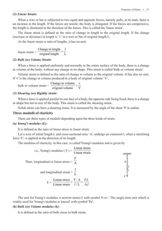 Properties of Matter  �  15
(1) Linear Strain:
When a wire or bar is subjected to two equal and opposite forces, namely pulls, at its ends, there is
an increase in the length. If the forces are tensile, the body is elongated. If the forces are compressive,
the length is shortened in the direction of the forces. This is called the 'linear strain'.
The linear strain is defined as the ratio of change in length to the original length. If the change
(increase or decrease) in length is ' l ' in a wire or bar of original length L,
As the linear strain is ratio of lengths, it has no unit.
linear strain =
Change in length
original length L
=
l
(2) Bulk (or) Volume Strain:
When a force is applied uniformly and normally to the entire surface of the body, there is a change
in volume of the body, without any change in its shape. This strain is called 'bulk or volume strain'.
Volume strain is defined as the ratio of change in volume to the original volume. It has also no unit.
If 'v' is the change in volume produced in a body of original volume ‘V’,
bulk or volume strain =
Change in volume v
original volume V
=
(3) Shearing (or) Rigidity strain:
When a force is applied parallel to one face of a body, the opposite side being fixed, there is a change
in shape but not in size of the body. This strain is called the shearing strain.
Solids alone can have a shearing strain. It is measured by the angle of the shear 'θ' in radian.
Three modulii of elasticity
There are three types of modulii depending upon the three kinds of strain.
(a) Young's modulus (E):
It is defined as the ratio of linear stress to linear strain.
Let a wire of initial length L and cross-sectional area ' A', undergo an extension l, when a stretching
force 'F', is applied in the direction of its length.
The modulus of elasticity, in this case, is called Young's modulus and is given by
		 i.e., Young's modulus ( E ) =
Linear stress
Linear strain
	 Then, longitudinal or linear stress =
F
A
		 and longitudinal strain =
l
L
		 E =
Linear stress F / A F.L
Linear strain / L A.
= =
l l
The unit for Young’s modulus is newton metre-2 with symbol N m-2
. The single term unit which is
widely used for Young's modulus is 'pascal' with symbol 'Pa'.
(b) Bulk (or) Volume modulus (k):
It is defined as the ratio of bulk stress to bulk strain.
A
L
I
F
 
