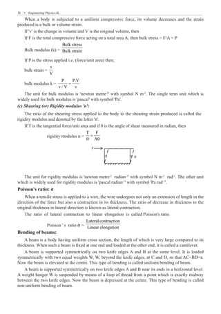 16  �  Engineering Physics-II
When a body is subjected to a uniform compressive force, its volume decreases and the strain
produced is a bulk or volume strain.
If 'v' is the change in volume and V is the original volume, then
If F is the total compressive force acting on a total area A, then bulk stress = F/A = P
Bulk modulus (k) =
Bulk stress
Bulk strain
If P is the stress applied i.e. (force/unit area) then,
bulk strain =
v
V
bulk modulus k =
P P.V
v / V v
=
The unit for bulk modulus is 'newton metre-2
' with symbol N m-2
. The single term unit which is
widely used for bulk modulus is 'pascal' with symbol 'Pa'.
(c) Shearing (or) Rigidity modulus 'n':
If T is the tangential force/unit area and if θ is the angle of shear measured in radian, then
		 rigidity modulus n =
T F
A
=
θ θ
F
θ
The unit for rigidity modulus is 'newton metre-2
radian-1
' with symbol N m-2
rad-1
. The other unit
which is widely used for rigidity modulus is 'pascal radian-1
' with symbol 'Pa rad-1
'.
Poisson's ratio: σ
When a tensile stress is applied to a wire, the wire undergoes not only an extension of length in the
direction of the force but also a contraction in its thickness. The ratio of decrease in thickness to the
original thickness in lateral direction is known as lateral contraction.
The ratio of lateral contraction to linear elongation is called Poisson's ratio.
		 Poisson ' s ratio σ =
Lateral contraction
Linear elongation
Bending of beams:
A beam is a body having uniform cross section, the length of which is very large compared to its
thickness. When such a beam is fixed at one end and loaded at the other end, it is called a cantilever.
A beam is supported symmetrically on two knife edges A and B at the same level. It is loaded
symmetrically with two equal weights W, W, beyond the knife edges, at C and D, so that AC=BD=a.
Now the beam is elevated at the centre. This type of bending is called uniform bending of beam.
A beam is supported symmetrically on two knife edges A and B near its ends in a horizontal level.
A weight hanger W is suspended by means of a loop of thread from a point which is exactly midway
between the two knife edges. Now the beam is depressed at the centre. This type of bending is called
non-uniform bending of beam.
The ratio of the shearing stress applied to the body to the shearing strain produced is called the
rigidity modulus and denoted by the letter 'n'.
 
