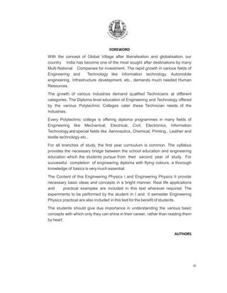 iii
FOREWORD
With the concept of Global Village after liberalisation and globalisation, our
country India has become one of the most sought after destinations by many
Multi National Companies for investment. The rapid growth in various fields of
Engineering and Technology like Information technology, Automobile
engineering, Infrastructure development, etc., demands much needed Human
Resources.
The growth of various Industries demand qualified Technicians at different
categories. The Diploma level education of Engineering and Technology offered
by the various Polytechnic Colleges cater these Technician needs of the
Industries.
Every Polytechnic college is offering diploma programmes in many fields of
Engineering like Mechanical, Electrical, Civil, Electronics, Information
Technology and special fields like Aeronautics, Chemical, Printing , Leather and
textile technology etc.,
For all branches of study, the first year curriculum is common. The syllabus
provides the necessary bridge between the school education and engineering
education which the students pursue from their second year of study. For
successful completion of engineering diploma with flying colours, a thorough
knowledge of basics is very much essential.
The Content of this Engineering Physics I and Engineering Physics II provide
necessary basic ideas and concepts in a bright manner. Real life applications
and practical examples are included in this text wherever required. The
experiments to be performed by the student in I and II semester Engineering
Physics practical are also included in this text for the benefit of students.
The students should give due importance in understanding the various basic
concepts with which only they can shine in their career, rather than reading them
by heart.
AUTHORS
 