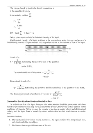 Properties of Matter  �  19
The viscous force F is found to be directly proportional to
i. the area of the layers 'A’
ii. the velocity gradient
dv
dx
	 F α
Adv
dx
	 F =
Adv
dx
η
If A = 1and
dv
dx
=1, then F = η
Where η is constant, called Coefficient of viscosity of the liquid
Coefficient of viscosity of a liquid is defined as the viscous force acting between two layers of a
liquid having unit area of layers and unit velocity gradient normal to the direction of flow of the liquid.
A
dx F
V
V+dv
SI unit of η:
η =	
F
A dv / dx
Substituting the respective units of the quantities
		 on the R.H.S,
	 The unit of coefficient of viscosity η = 2 1
N
m .ms / m
−
					 = Nsm-2
Dimensional formula of η:
	 η =
F
A dv / dx Substituting the respective dimentional formula of the quantities on the R.H.S,
The dimensional formula of coefficient of viscosity η =
2
2 1
MLT
L .LT / L
−
−
							 = ML-1
T-1
Stream line flow (laminar flow) and turbulent flow:
To maintain the flow of a liquid through a tube, some pressure should be given at one end of the
tube to overcome the viscous drag. For a given external pressure, the velocity of flow depends on the
coefficient of viscosity. At low pressure the velocity is less than a certain velocity called the critical
velocity and the liquid flows in an orderly manner and the flow is called steady flow or streamline
flow.
In stream line flow,
	 1.	 The liquid particles flow in an orderly manner. i.e., the liquid particles flow along straight lines,
each line is called the line of flow.
	 2.	 The lines of flow are parallel to the axis of the tube.
 