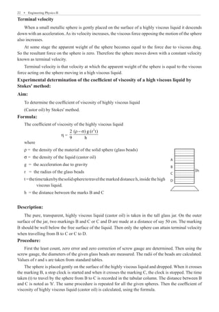 22  �  Engineering Physics-II
Terminal velocity
When a small metallic sphere is gently placed on the surface of a highly viscous liquid it descends
down with an acceleration. As its velocity increases, the viscous force opposing the motion of the sphere
also increases.
At some stage the apparent weight of the sphere becomes equal to the force due to viscous drag.
So the resultant force on the sphere is zero. Therefore the sphere moves down with a constant velocity
known as terminal velocity.
Terminal velocity is that velocity at which the apparent weight of the sphere is equal to the viscous
force acting on the sphere moving in a high viscous liquid.
Experimental determination of the coefficient of viscosity of a high viscous liquid by
Stokes' method:
Aim:
To determine the coefficient of viscosity of highly viscous liquid
(Castor oil) by Stokes' method.
Formula:
The coefficient of viscosity of the highly viscous liquid
	 	 	 η =
2
2 ( ) g (r t)
9 h
r − s
where
ρ = the density of the material of the solid sphere (glass beads)
σ = the density of the liquid (castor oil)
g = the acceleration due to gravity
r = the radius of the glass beads
t =thetimetakenbythesolidspheretotravelthe marked distance h, inside the high
	 viscous liquid.
h = the distance between the marks B and C
Description:
The pure, transparent, highly viscous liquid (castor oil) is taken in the tall glass jar. On the outer
surface of the jar, two markings B and C or C and D are made at a distance of say 50 cm. The marking
B should be well below the free surface of the liquid. Then only the sphere can attain terminal velocity
when travelling from B to C or C to D.
Procedure:
First the least count, zero error and zero correction of screw gauge are determined. Then using the
screw gauge, the diameters of the given glass beads are measured. The radii of the beads are calculated.
Values of r and s are taken from standard tables.
The sphere is placed gently on the surface of the highly viscous liquid and dropped. When it crosses
the marking B, a stop clock is started and when it crosses the marking C, the clock is stopped. The time
taken (t) to travel by the sphere from B to C is recorded in the tabular column. The distance between B
and C is noted as 'h'. The same procedure is repeated for all the given spheres. Then the coefficient of
viscosity of highly viscous liquid (castor oil) is calculated, using the formula.
D
C
B
A
3h
 