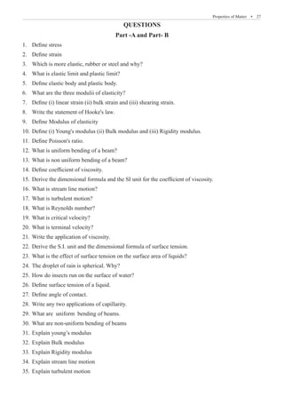 Properties of Matter  �  27
QUESTIONS
Part -A and Part- B
Define stress
1.	
Define strain
2.	
Which is more elastic, rubber or steel and why?
3.	
What is elastic limit and plastic limit?
4.	
Define elastic body and plastic body.
5.	
What are the three modulii of elasticity?
6.	
Define (i) linear strain (ii) bulk strain and (iii) shearing strain.
7.	
Write the statement of Hooke's law.
8.	
Define Modulus of elasticity
9.	
Define (i) Young's modulus (ii) Bulk modulus and (iii) Rigidity modulus.
10.	
Define Poisson's ratio.
11.	
What is uniform bending of a beam?
12.	
What is non uniform bending of a beam?
13.	
Define coefficient of viscosity.
14.	
Derive the dimensional formula and the SI unit for the coefficient of viscosity.
15.	
What is stream line motion?
16.	
What is turbulent motion?
17.	
What is Reynolds number?
18.	
What is critical velocity?
19.	
What is terminal velocity?
20.	
Write the application of viscosity.
21.	
Derive the S.I. unit and the dimensional formula of surface tension.
22.	
What is the effect of surface tension on the surface area of liquids?
23.	
The droplet of rain is spherical. Why?
24.	
How do insects run on the surface of water?
25.	
Define surface tension of a liquid.
26.	
Define angle of contact.
27.	
Write any two applications of capillarity.
28.	
What are uniform bending of beams.
29.	
What are non-uniform bending of beams
30.	
Explain young’s modulus
31.	
Explain Bulk modulus
32.	
Explain Rigidity modulus
33.	
Explain stream line motion
34.	
Explain turbulent motion
35.	
 