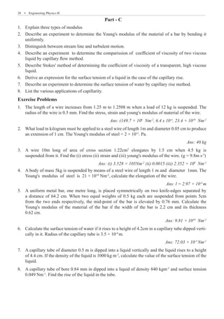 28  �  Engineering Physics-II
Part - C
Explain three types of modulus
1.	
Describe an experiment to determine the Young's modulus of the material of a bar by bending it
2.	
uniformly.
Distinguish between stream line and turbulent motion.
3.	
Describe an experiment to determine the comparission of coefficient of viscosity of two viscous
4.	
liquid by capillary flow method.
Describe Stokes' method of determining the coefficient of viscosity of a transparent, high viscous
5.	
liquid.
Derive an expression for the surface tension of a liquid in the case of the capillary rise.
6.	
Describe an experiment to determine the surface tension of water by capillary rise method.
7.	
List the various applications of capillarity.
8.	
Exercise Problems
The length of a wire increases from 1.25 m to 1.2508 m when a load of 12 kg is suspended. The
1.	
radius of the wire is 0.5 mm. Find the stress, strain and young's modulus of material of the wire.
Ans: (149.7 × 106
Nm-2
, 6.4 x 10-4
, 23.4 × 1010
Nm-2
What load in kilogram must be applied to a steel wire of length 1m and diameter 0.05 cm to produce
2.	
an extension of 1 cm. The Young's modulus of steel = 2 × 1011
. Pa.
Ans: 40 kg
A wire 10m long of area of cross section 1.22cm
3.	 2
elongates by 1.5 cm when 4.5 kg is
suspended from it. Find the (i) stress (ii) strain and (iii) young's modulus of the wire. (g = 9.8m s-2
)
Ans: (i) 3.528 × 105Nm-2
(ii) 0.0015 (iii) 2.352 × 108
Nm-2
A body of mass 5kg is suspended by means of a steel wire of length 1 m and diameter 1mm. The
4.	
Young's modulus of steel is 21 × 1010
Nm-2
, calculate the elongation of the wire.
Ans: l = 2.97 × 10-4
m
A uniform metal bar, one metre long, is placed symmetrically on two knife-edges separated by
5.	
a distance of 64.2 cm. When two equal weights of 0.5 kg each are suspended from points 5cm
from the two ends respectively, the mid-point of the bar is elevated by 0.76 mm. Calculate the
Young's modulus of the material of the bar if the width of the bar is 2.2 cm and its thickness
0.62 cm.
Ans: 9.81 × 1010
Nm-2
Calculate the surface tension of water if it rises to a height of 4.2cm in a capillary tube dipped verti-
6.	
cally in it. Radius of the capillary tube is 3.5 × 10-4
m.
Ans: 72.03 × 10-3
Nm-1
A capillary tube of diameter 0.5 m is dipped into a liquid vertically and the liquid rises to a height
7.	
of 4.4 cm. If the density of the liquid is 1000 kg m-3
, calculate the value of the surface tension of the
liquid.
A capillary tube of bore 0.84 mm in dipped into a liquid of density 840 kgm
8.	 -3
and surface tension
0.049 Nm-1
. Find the rise of the liquid in the tube.
 