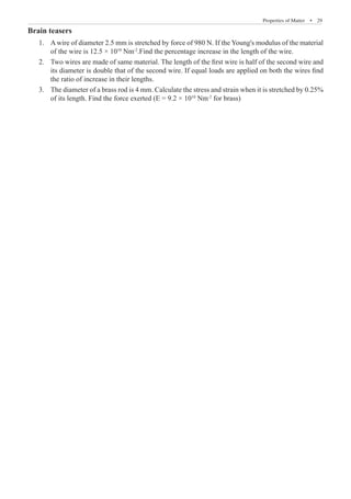 Properties of Matter  �  29
Brain teasers
A wire of diameter 2.5 mm is stretched by force of 980 N. If the Young's modulus of the material
1.	
of the wire is 12.5 × 1010
Nm-2
.Find the percentage increase in the length of the wire.
Two wires are made of same material. The length of the first wire is half of the second wire and
2.	
its diameter is double that of the second wire. If equal loads are applied on both the wires find
the ratio of increase in their lengths.
The diameter of a brass rod is 4 mm. Calculate the stress and strain when it is stretched by 0.25%
3.	
of its length. Find the force exerted (E = 9.2 × 1010
Nm-2
for brass)
 