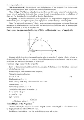 34  �  Engineering Physics-I
Maximum height (H): The maximum vertical displacement of the projectile from the horizontal
plane passing through the point of projection is called maximum height.
Time of flight (T): The time taken by the projectile to travel from the instant of projection to the
instant when it reaches the horizontal plane passing through the point of projection is called time of
flight (or) The time taken by the projectile to describe the trajectory.
Range (R): The distance between the point of projection and the point where the projectile reaches
the horizontal plane passing through the point of projection is called the range of the projectile.
Note: The horizontal component of velocity ucosa is constant throughout the motion and the vertical
component of velocity usina goes on decreasing and becomes zero at the highest point A, because of the
constant retardation '-g' acting on the projectile.
Expressions for maximum height, time of flight and horizontal range of a projectile.
Y
D
O
H
C
R
B X
u cos α
u
sin
α
α
u
A
I
Consider a body be projected upwards from the point of projection O with the velocity u. Let α be
the angle of projection. The velocity u can be resolved into two components. Let u sin a and u cos α are
the vertical and horizontal components of the velocity.
Maximum height reached by the projectile:
Let H be the maximum height reached by the projectile. At the highest point the vertical component
of velocity becomes zero.
Considering the vertical motion of the projectile,
Taking the equation of motion
v2
= u2
+ 2as									 ...(1)
Final velocity at A, v = 0
Initial velocity at O, along vertical direction u = u sin α
Acceleration a = -g
Vertical displacement AC, s= H
Substituting these values in equation (1)
0 = u2
sin2
α + 2(-g) H
0 = u2
sin2
α - 2 gH
2gH = u2
sin2
α
	 ∴ Maximum height, H =
2 2
u sin
2g
a
Time of Flight of the Projectile:
The time taken by the projectile to describe the path is called time of flight. i.e., It is the time taken
by the projectile to travel from 'O' to 'B', via A.
Let T be the time of flight. Here, the vertical displacement at B is zero.
 