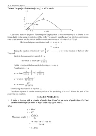 36  �  Engineering Physics-I
Path of the projectile (the trajectory) is a Parabola:
Y
B X
u cos α
x
u
sin
α
α
u
A
P (x,y)
y
Consider a body be projected from the point of projection O with the velocity u as shown in the
figure. Let α be the angle of projection of the body. The velocity u can be resolved into two components.
u sin α and u cos α are the vertical and horizontal components of velocity u. Let P (x,y)
		 Horizontal displacement in t second, x = u cos α × t
						 t =	
x
ucosa
	 Taking the equation of motion S = ut +
1
2
at2
(1) be the position of the body after
't' second.
	 Vertical displacement in t second, S = y
		 Time taken to reach P, t =
x
ucosa
	 Initial velocity at O along vertical direction, u = u sin α
	 Acceleration a = -g
	 y = u sin α
2
2 2
x 1 x
( g)
ucos 2 u cos
+ −
a a
	 y = x tan α -
2
2 2
g
x
2u cos a
	 y = x tan α -
2
2 2
gx
2u cos a
Substituting these values in equation (1)
The above equation is similar to the equation of the parabola y = bx - cx2
. Hence the path of the
projectile is a parabola.
SOLVED PROBLEMS
A body is thrown with a velocity of projection 49 ms
1.	 -1
at an angle of projection 45°. Find
(i) Maximum height (ii) Time of flight (iii) Range (g= 9.8 ms-2
).
Given
			 u = 49ms-1
			 α = 45°
Maximum height, H =
2 2
u sin
2g
a
			 =
0 0
49 49 sin 45 sin 45
2 9.8
× × ×
×
			 = 61.25 m
 
