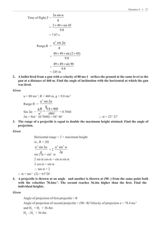 Dynamics-I  �  37
	 Time of flight,T =
2u sin
g
a
			 =
2 49 sin 45
9.8
× ×
			 = 7.07 s
		 Range,R =
2
u sin 2
g
a
			 =
49 49 sin (2 45)
9.8
× × ×
			 =
49 49 sin 90
9.8
× ×
			 = 245 m
A bullet fired from a gun with a velocity of 80 ms-1 strikes the ground at the same level as the
2.	
gun at a distance of 460 m. Find the angle of inclination with the horizontal at which the gun
was fired.
Given
	 u = 80 ms-1
, R = 460 m, g = 9.8 ms-2
	 Range R =
2
u sin 2
g
a
	 Sin 2α 	= 2 2
g.R 9.8 460
u (80)
×
= = 0.7044
	 2α = Sin-1
(0.7044) = 44° 46'				 ∴ α = 22° 23’
The range of a projectile is equal to double the maximum height attained. Find the angle of
3.	
projection.
	
Given
		 Horizontal range = 2 × maximum height
		 ie., R = 2H
		
2
u sin 2
g
a
= 2
2 2
u sin
2g
a
		 sin 2 α = sin2
α
		 2 sin α cos α = sin α sin α
		 2 cos α = sin α
		 ∴ tan α = 2
∴ α = tan-1
(2) = 63°26'
Given
	 Angle of projection of first projectile = θ
	 Angle of projection of second projectile = (90 - θ) Velocity of projection u = 78.4 ms-1
	 and H2
= H1
+ 36.4m
	 H2
- H1
= 36.4m
4. A projectile is thrown at an angle θ and another is thrown at (90-θ) from the same point both
with the velocities 78.4ms-1
. The second reaches 36.4m higher than the first. Find the
individual heights.
 