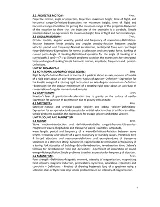 v
3.2 PROJECTILE MOTION:- 4Hrs.
Projectile motion, angle of projection, trajectory, maximum height, time of flight, and
horizontal range–Definitions-Expressions for maximum height, time of flight and
horizontal range–Condition for getting the maximum range of the projectile-Derivation
of the equation to show that the trajectory of the projectile is a parabola. Simple
problems based on expressions for maximum height, time of flight and horizontal range.
3.3 CIRCULAR MOTION:- 7Hrs.
Circular motion, angular velocity, period and frequency of revolutions–Definitions–
Relation between linear velocity and angular velocity–Relation between angular
velocity, period and frequency–Normal acceleration, centripetal force and centrifugal
force–Definitions–Expressions for normal acceleration and centripetal force. Banking of
curved paths–Angle of banking–Definition–Expression for the angle of banking of a
curved path. { tanθ= v2
/ (r g) }Simple problems based on the expressions for centripetal
force and angle of banking.Simple harmonic motion, amplitude, frequency and period -
Definitions.
UNIT IV: DYNAMICS–II
4.1 ROTATIONAL MOTION OF RIGID BODIES:- 6Hrs
Rigid body–Definition-Moment of inertia of a particle about an axis, moment of inertia
of a rigid body about an axis–expressions–Radius of gyration–Definition– Expression for
the kinetic energy of a rotating rigid body about an axis–Angular momentum–Definition
–Expression for the angular momentum of a rotating rigid body about an axis–Law of
conservation of angular momentum–Examples.
4.2 GRAVITATION:- 3Hrs
Newton’s laws of gravitation–Acceleration due to gravity on the surface of earth–
Expression for variation of acceleration due to gravity with altitude
4.3 SATELLITES:- 4Hrs
Satellites–Natural and artificial–Escape velocity and orbital velocity–Definitions–
Expression for escape velocity–Expression for orbital velocity –Uses of artificial satellites.
Simple problems based on the expressions for escape velocity and orbital velocity.
UNIT V: SOUND AND MAGNETISM
5.1 SOUND:- 8Hrs
Wave motion–Introduction and definition–Audiable range-Infrasonic-Ultrasonics-
Progressive waves, longitudinal and transverse waves–Examples- Amplitude,
wave length, period and frequency of a wave–Definitions-Relation between wave
length, frequency and velocity of a wave-Stationary or standing waves. Vibrations-Free
& forced vibrations and resonance–definitions and examples–Laws of transverse
vibrations of a stretched string–Sonometer–Experimental determination of frequency of
a tuning fork.Acoustics of buildings–Echo-Reverberation, reverberation time, Sabine’s
formula for reverberation time (no derivation) –Coefficient of absorption of sound
energy–Noise pollution.Simple problems based on expression for frequency of vibration.
5.2 MAGNETISM:- 5Hrs
Pole strength –Definitions–Magnetic moment, intensity of magnetisation, magnetising
field intensity, magnetic induction, permeability, hysteresis, saturation, retentivity and
coercivity – Definitions - Method of drawing hysteresis loop of a specimen using a
solenoid–Uses of Hysteresis loop simple problem based on intensity of magnetization.
 
