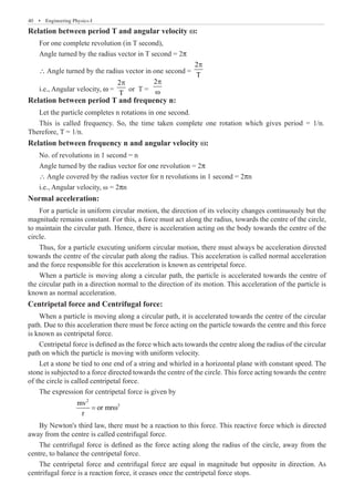 40  �  Engineering Physics-I
Relation between period T and angular velocity w:
For one complete revolution (in T second),
Angle turned by the radius vector in T second = 2p
∴ Angle turned by the radius vector in one second =
2
T
p
i.e., Angular velocity, w =
2
T
p
or T =
2p
ω
Relation between period T and frequency n:
Let the particle completes n rotations in one second.
Relation between frequency n and angular velocity w:
No. of revolutions in 1 second = n
Angle turned by the radius vector for one revolution = 2p
∴ Angle covered by the radius vector for n revolutions in 1 second = 2pn
i.e., Angular velocity, ω = 2pn
Normal acceleration:
For a particle in uniform circular motion, the direction of its velocity changes continuously but the
magnitude remains constant. For this, a force must act along the radius, towards the centre of the circle,
to maintain the circular path. Hence, there is acceleration acting on the body towards the centre of the
circle.
Thus, for a particle executing uniform circular motion, there must always be acceleration directed
towards the centre of the circular path along the radius. This acceleration is called normal acceleration
and the force responsible for this acceleration is known as centripetal force.
When a particle is moving along a circular path, the particle is accelerated towards the centre of
the circular path in a direction normal to the direction of its motion. This acceleration of the particle is
known as normal acceleration.
Centripetal force and Centrifugal force:
When a particle is moving along a circular path, it is accelerated towards the centre of the circular
path. Due to this acceleration there must be force acting on the particle towards the centre and this force
is known as centripetal force.
Centripetal force is defined as the force which acts towards the centre along the radius of the circular
path on which the particle is moving with uniform velocity.
Let a stone be tied to one end of a string and whirled in a horizontal plane with constant speed. The
stone is subjected to a force directed towards the centre of the circle. This force acting towards the centre
of the circle is called centripetal force.
The expression for centripetal force is given by
		
2
2
mv
or mr
r
= ω
By Newton's third law, there must be a reaction to this force. This reactive force which is directed
away from the centre is called centrifugal force.
The centrifugal force is defined as the force acting along the radius of the circle, away from the
centre, to balance the centripetal force.
The centripetal force and centrifugal force are equal in magnitude but opposite in direction. As
centrifugal force is a reaction force, it ceases once the centripetal force stops.
This is called frequency. So, the time taken complete one rotation which gives period = 1/n.
Therefore, T = 1/n.
 