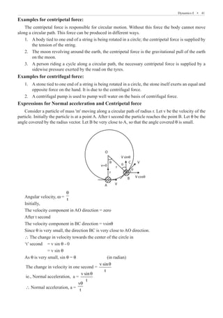 Dynamics-I  �  41
Examples for centripetal force:
The centripetal force is responsible for circular motion. Without this force the body cannot move
along a circular path. This force can be produced in different ways.
A body tied to one end of a string is being rotated in a circle; the centripetal force is supplied by
1.	
the tension of the string.
The moon revolving around the earth, the centripetal force is the gravitational pull of the earth
2.	
on the moon.
A person riding a cycle along a circular path, the necessary centripetal force is supplied by a
3.	
sidewise pressure exerted by the road on the tyres.
Examples for centrifugal force:
A stone tied to one end of a string is being rotated in a circle, the stone itself exerts an equal and
1.	
opposite force on the hand. It is due to the centrifugal force.
A centrifugal pump is used to pump well water on the basis of centrifugal force.
2.	
Expressions for Normal acceleration and Centripetal force
Consider a particle of mass 'm' moving along a circular path of radius r. Let v be the velocity of the
particle. Initially the particle is at a point A. After t second the particle reaches the point B. Let θ be the
angle covered by the radius vector. Let B be very close to A, so that the angle covered θ is small.
B
V sinθ
v=0
V cosθ
V
C
A V
O
θ
r
r
Angular velocity, w =
t
θ
Initially,
The velocity component in AO direction = zero
After t second
The velocity component in BC direction = vsinθ
Since θ is very small, the direction BC is very close to AO direction.
∴ The change in velocity towards the center of the circle in
‘t’ second	 = v sin θ - 0
		 = v sin θ
As θ is very small, sin θ = θ 			 (in radian)
The change in velocity in one second =
v sin
t
θ
ie., Normal acceleration, a =
v sin
t
θ
∴ Normal acceleration, a =
v
t
θ
q
q
 