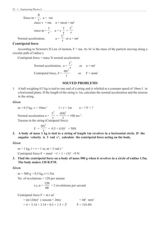 42  �  Engineering Physics-I
	 Since w =
t
θ
, a = vw
		 since v = rw,	 a = rw.w = rw2
		 since w =
v
r
, a = v
v
r
=
2
v
r
Normal acceleration,	 a =
2
v
r
or a = rw2
Centripetal force
According to Newton's II Law of motion, F = ma. As 'm' is the mass of the particle moving along a
circular path of radius r,
Centripetal force = mass X normal acceleration.
		 Normal acceleration, a =
2
v
r
or a = rw2
		 Centripetal force, F =
2
mv
r
or F = mrw2
SOLVED PROBLEMS
A ball weighing 0.5 kg is tied to one end of a string and is whirled at a constant speed of 10ms-1 in
1.	
a horizontal plane. If the length of the string is 1m, calculate the normal acceleration and the tension
in the string.
Given
m = 0.5 kg, v = 10ms-1
l = r = 1m	 a = ? F = ?
Normal acceleration a =
2
v
r
=
2
(10)
1
= 100 ms–2
.
Tension in the string (Cntripetal force)
		 F =
2
mv
r
= 0.5 × (10)2
= 50N
Given
m = 1 kg, l = r = 1 m, w = 3 rad s-1
Centripetal force F = mrw2
=1 × 1 × (3)2
=9 N
Find the centripetal force on a body of mass 500 g when it revolves in a circle of radius 1.5m.
3.	
The body makes 120 R.P.M.
Given
m = 500 g = 0.5 kg, r=1.5m
No. of revolutions = 120 per minute
		 i.e.,n =
120
60
= 2 revolutions per second
Centripetal force F = m r w2
	 = mr (2pn)2
( sincew = 2pn)	 	 = 4p2
mrn2
	 = 4 × 3.14 × 3.14 × 0.5 × 1.5 × 22
	 F = 118.4N
2. A body of mass 1 kg is tied to a string of length 1m revolves in a horizontal circle. If the
angular velocity is 3 rad s-1
, calculate the centripetal force acting on the body.
 