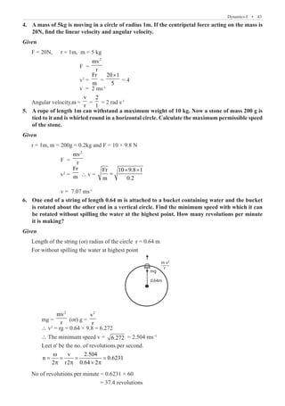 Dynamics-I  �  43
A mass of 5kg is moving in a circle of radius 1m. If the centripetal force acting on the mass is
4.	
20N, find the linear velocity and angular velocity.
Given
F = 20N,	 r = 1m, m = 5 kg
			 F =
2
mv
r
			 v2
=
Fr
m
=
20 1
5
×
= 4
			 v = 2 ms-1
Angular velocity,w =
v
r
=
2
1
= 2 rad s-1
A rope of length 1m can withstand a maximum weight of 10 kg. Now a stone of mass 200 g is
5.	
tied to it and is whirled round in a horizontal circle. Calculate the maximum permissible speed
of the stone.
Given
r = 1m, m = 200g = 0.2kg and F = 10 × 9.8 N
		 F =
2
mv
r
		 v2
=
Fr
m ∴ v =
Fr 10 9.8 1
m 0.2
× ×
=
		 v = 7.07 ms-1
One end of a string of length 0.64 m is attached to a bucket containing water and the bucket
6.	
is rotated about the other end in a vertical circle. Find the minimum speed with which it can
be rotated without spilling the water at the highest point. How many revolutions per minute
it is making?
Given
Length of the string (or) radius of the circle r = 0.64 m
For without spilling the water at highest point
m v
r
mg
0.64m
2
	 mg =
2
mv
r
(or) g =
2
v
r
	 ∴ v2
= rg = 0.64 × 9.8 = 6.272
	 ∴ The minimum speed v = 6.272 = 2.504 ms–1
	 Leet n' be the no. of revolutions per second.
	
v 2.504
n 0.6231
2 r2 0.64 2
ω
= = = =
p p × p
No of revolutions per minute = 0.6231 × 60
				 = 37.4 revolutions
 