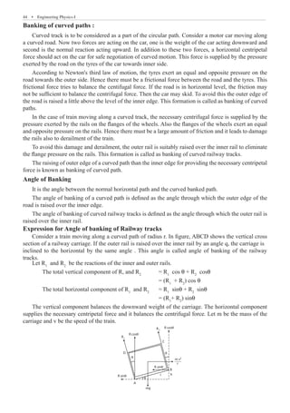 44  �  Engineering Physics-I
Banking of curved paths :
Curved track is to be considered as a part of the circular path. Consider a motor car moving along
a curved road. Now two forces are acting on the car, one is the weight of the car acting downward and
second is the normal reaction acting upward. In addition to these two forces, a horizontal centripetal
force should act on the car for safe negotiation of curved motion. This force is supplied by the pressure
exerted by the road on the tyres of the car towards inner side.
According to Newton's third law of motion, the tyres exert an equal and opposite pressure on the
road towards the outer side. Hence there must be a frictional force between the road and the tyres. This
frictional force tries to balance the centifugal force. If the road is in horizontal level, the friction may
not be sufficient to balance the centrifugal force. Then the car may skid. To avoid this the outer edge of
the road is raised a little above the level of the inner edge. This formation is called as banking of curved
paths.
In the case of train moving along a curved track, the necessary centrifugal force is supplied by the
pressure exerted by the rails on the flanges of the wheels. Also the flanges of the wheels exert an equal
and opposite pressure on the rails. Hence there must be a large amount of friction and it leads to damage
the rails also to derailment of the train.
To avoid this damage and derailment, the outer rail is suitably raised over the inner rail to eliminate
the flange pressure on the rails. This formation is called as banking of curved railway tracks.
The raising of outer edge of a curved path than the inner edge for providing the necessary centripetal
force is known as banking of curved path.
Angle of Banking
It is the angle between the normal horizontal path and the curved banked path.
The angle of banking of a curved path is defined as the angle through which the outer edge of the
road is raised over the inner edge.
The angle of banking of curved railway tracks is defined as the angle through which the outer rail is
raised over the inner rail.
Expression for Angle of banking of Railway tracks
Let R1
and R2
be the reactions of the inner and outer rails.
	 The total vertical component of R, and R2
	 = R1
cos θ + R2
cosθ
							 = (R1
+ R2
) cos θ
	 The total horizontal component of R1
and R2	
= R1
sinθ + R2
sinθ
							 = (R1
+ R2
) sinθ
The vertical component balances the downward weight of the carriage. The horizontal component
supplies the necessary centripetal force and it balances the centrifugal force. Let m be the mass of the
carriage and v be the speed of the train.
m v
r
R sinθ
B
I h
R sinθ
mg
R cosθ
R2
R1
C
D
A
R cosθ
θ
θ
θ
2
Consider a train moving along a curved path of radius r. In figure, ABCD shows the vertical cross
section of a railway carriage. If the outer rail is raised over the inner rail by an angle q, the carriage is
inclined to the horizontal by the same angle . This angle is called angle of banking of the railway
tracks.
 