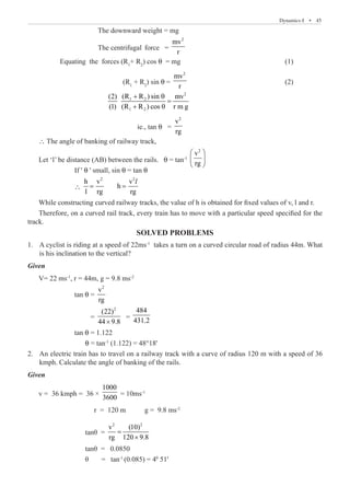Dynamics-I  �  45
			 The downward weight = mg
			 The centrifugal	 force =
2
mv
r
	 Equating the forces (R1
+ R2
) cos θ = mg					 (1)
			 (R1
+ R2
) sin θ =
2
mv
r
					 (2)
			
2
1 2
1 2
(R R ) sin
(2) mv
(1) (R R ) cos r m g
+ θ
=
+ θ
				 ie., tan θ =
2
v
rg
∴ The angle of banking of railway track,
Let ‘l’ be distance (AB) between the rails. θ = tan-1
2
v
rg
 
 
 
		 If ' θ ' small, sin θ = tan θ
		 ∴
2 2
h v v
h
l rg rg
= =
l
While constructing curved railway tracks, the value of h is obtained for fixed values of v, l and r.
Therefore, on a curved rail track, every train has to move with a particular speed specified for the
track.
SOLVED PROBLEMS
A cyclist is riding at a speed of 22ms
1.	 -1
takes a turn on a curved circular road of radius 44m. What
is his inclination to the vertical?
Given
V= 22 ms-1
, r = 44m, g = 9.8 ms-2
		 tan θ =
2
v
rg
		 =
2
(22)
44 9.8
×
=
484
431.2
		 tan θ = 1.122
		 θ = tan-1
(1.122) = 48°18'
An electric train has to travel on a railway track with a curve of radius 120 m with a speed of 36
2.	
kmph. Calculate the angle of banking of the rails.
Given
v = 36 kmph = 36 ×
1000
3600
= 10ms-1
		 r = 120 m	 g = 9.8 ms-2
		 tanθ =
2 2
v (10)
rg 120 9.8
=
×
		 tanθ = 0.0850
		 θ	 = tan-1
(0.085) = 40
51'
 