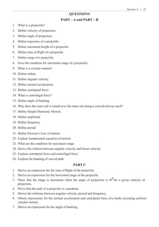 Dynamics-I  �  47
QUESTIONS
PART – A and PART – B
What is a projectile?
1.	
Define velocity of projection.
2.	
Define angle of projection.
3.	
Define trajectory of a projectile.
4.	
Define maximum height of a projectile.
5.	
Define time of flight of a projectile.
6.	
Define range of a projectile.
7.	
Give the condition for maximum range of a projectile.
8.	
What is a circular motion?
9.	
Define radian.
10.	
Define angular velocity.
11.	
Define normal acceleration.
12.	
Define centripetal force.
13.	
What is centrifugal force?
14.	
Define angle of banking.
15.	
Why does the outer rail is raised over the inner rail along a curved railway track?
16.	
Define Simple Harmonic Motion
17.	
Define amplitude
18.	
Define frequency
19.	
Define period
20.	
Define Newton’s Law of motion
21.	
Explain fundamental equation of motion
22.	
What are the condition for maximum range
23.	
Derive the relation between angular velocity and linear velocity
24.	
Explain centripetal force and centrifugal force
25.	
Explain the banking of curved path
26.	
PART C
Derive an expression for the time of flight of the projectile.
1.	
Derive an expression for the horizontal range of the projectile.
2.	
3.	
projection.
circular motion.
Derive an expression for the angle of banking.
7.	
Show that the range is maximum when the angle of projection is 45 for a given velocity of
o
4. Prove that the path of a projectile is a parabola.
5. Derive the relations between angular velocity, period and frequency.
6. Obtain expressions for the normal acceleration and centripetal force of a body executing uniform
 