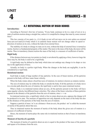 4.1 ROTATIONAL MOTION OF RIGID BODIES
Introduction:
According to Newton’s first law of motion, “Every body continues to be in a state of rest or in a
state of uniform motion along a straight line, unless it is compelled to change that state by some external
force”.
This law consists of two parts i.e., (1) A body at rest will not move on its own unless an external
force acts on it and (2)
The inability of a body to change its state on its own, without the help of external force is termed as
inertia. Inertia is a fundamental property of the matter. The more is the mass of the body, the more will be
inertia. Thus in translatory (linear) motion the mass of the body is a measure of coefficient of inertia.
Rigid body
If the distance between any two points in a body is not altered by applying a force, however large the
force may be, the body is said to be a rigid body.
A rigid body may be defined as that body which does not undergo any change in its shape or size
due to the application of force.
Actually, no body is a perfect rigid body. When the changes in the body are negligible, it can be
considered as a rigid body.
Rotational motion
Each body is made of large number of tiny particles. In the case of linear motion, all the particles
present in the body will have same linear velocity.
When the body rotates about a fixed line (axis of rotation), its motion is known as rotatory motion.
The axis of rotation may lie within the body or outside the body. If all the particles of a body move
in a circular path about the axis of rotation, the rigid body is said to have pure rotational motion.
When a body is in rotational motion about an axis, all the particles present in the body will have
same angular velocity, but different linear velocities. The values of the linear velocities of these particles
depend on the distance of the particles from the axis of rotation, since v = r w
In rotational motion also, a rigid body which is free to rotate about an axis, opposes the change to θ
be produced in its state. The measure of opposition not only depends on the mass of the body but also
on the distances of the particles of the body from the axis of rotation.
Suppose a particle of mass ‘m’ is at a distance r from an axis, the product mr2
is called the moment
of inertia of the particle about that axis.
Thus in rotational motion the moment of inertia of the body about the given axis of rotation is a
measure of coefficient of inertia.
Hence, the moment of inertia plays the same role in rotational motion as that of mass in translatory
motion.
Moment of Inertia of a particle
The moment of inertia of a particle about an axis is equal to the product of the mass of the particle
and square of its distance from the axis.
UNIT
4 DYNAMICS - II
A body which is in uniform linear motion will not change either its speed or
direction of motion on its own, without the help of an external force.
 