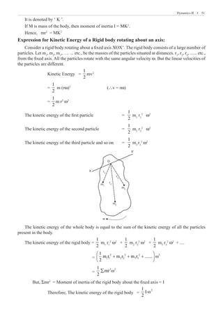 Dynamics-II  �  51
It is denoted by ‘ K ’.
If M is mass of the body, then moment of inertia I = MK2
.
Hence, mr2
= MK2
Expression for Kinetic Energy of a Rigid body rotating about an axis:
Consider a rigid body rotating about a fixed axis XOX’. The rigid body consists of a large number of
particles. Let m1
, m2
, m3
,….. ... etc., be the masses of the particles situated at distances. r1
, r2
, r3
, ...... etc.,
from the fixed axis. All the particles rotate with the same angular velocity w. But the linear velocities of
the particles are different.
		 Kinetic Energy =
1
2
mv2
		 =
1
2
m (rw)2			
(∴v = rw)
		 =
1
2
m r2
w2
The kinetic energy of the first particle		 =
1
2
m1
r1
2
w2
The kinetic energy of the second particle 		 =
1
2
m2
r2
2
w2
The kinetic energy of the third particle and so on	 =
1
2
m3
r3
2
w2
O
X
X‘
r1
r2
m3
m
w
2
m1
r3
The kinetic energy of the whole body is equal to the sum of the kinetic energy of all the particles
present in the body.
The kinetic energy of the rigid body =
1
2
m1
r1
2
ω2
+
1
2
m2
r2
2
ω2
+
1
2
m3
r3
2
ω2
+ ....
					 =
2 2 2 2
1 1 2 2 3 3
1
m r m r m r .......
2
 
+ + + ω
 
 
					 =
2 2
1
mr
2
∑ ω
	 But, Σmr2
= Moment of inertia of the rigid body about the fixed axis = I
		 Therefore, The kinetic energy of the rigid body =
2
1
I
2
ω
 