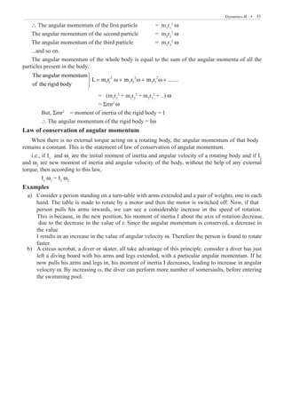 Dynamics-II  �  53
∴ The angular momentum of the first particle	 = m1
r1
2
ω
The angular momentum of the second particle 	 = m2
r2
2
ω
The angular momentum of the third particle		 = m3
r3
2
ω
...and so on.
The angular momentum of the whole body is equal to the sum of the angular momenta of all the
particles present in the body.
2 2 2
1 1 2 2 3 3
The angular momentum
L m r m r m r .......
of the rigid body

= ω + ω + ω +


				 = (m1
r1
2
+ m2
r2
2
+ m3
r3
2
+ ..) ω
				 = Σmr2
ω
	 But, Σmr2
= moment of inertia of the rigid body = I
	 ∴ The angular momentum of the rigid body = Iω
Law of conservation of angular momentum
i.e., if I1
and ω1
are the initial moment of inertia and angular velocity of a rotating body and if I2
and ω2
are new moment of inertia and angular velocity of the body, without the help of any external
torque, then according to this law,
	 I1
ω1
= I2
ω2
Examples
I results in an increase in the value of angular velocity ω. Therefore the person is found to rotate
faster.
	 b)	 A circus acrobat, a diver or skater, all take advantage of this principle. consider a diver has just
left a diving board with his arms and legs extended, with a particular angular momentum. If he
now pulls his arms and legs in, his moment of inertia I decreases, leading to increase in angular
velocity ω. By increasing ω, the diver can perform more number of somersaults, before entering
the swimming pool.
When there is no external torque acting on a rotating body, the angular momentum of that body
remains a constant. This is the statement of law of conservation of angular momentum.
a) Consider a person standing on a turn-table with arms extended and a pair of weights, one in each
hand. The table is made to rotate by a motor and then the motor is switched off. Now, if that
person pulls his arms inwards, we can see a considerable increase in the speed of rotation.
This is because, in the new position, his moment of inertia I about the axis of rotation decrease,
due to the decrease in the value of r. Since the angular momentum is conserved, a decrease in
the value
 