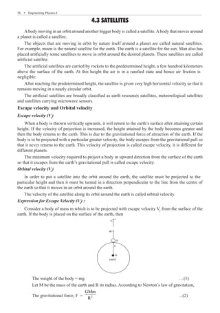 56  �  Engineering Physics-I
4.3 SATELLITES
Abody moving in an orbit around another bigger body is called a satellite.Abody that moves around
a planet is called a satellite.
The objects that are moving in orbit by nature itself around a planet are called natural satellites.
For example, moon is the natural satellite for the earth. The earth is a satellite for the sun. Man also has
placed artificially some satellites to move in orbit around the desired planets. These satellites are called
artificial satellite.
After reaching the predetermined height, the satellite is given very high horizontal velocity so that it
remains moving in a nearly circular orbit.
The artificial satellites are broadly classified as earth resources satellites, meteorological satellites
and satellites carrying microwave sensors.
Escape velocity and Orbital velocity
Escape velocity (Ve
)
When a body is thrown vertically upwards, it will return to the earth’s surface after attaining certain
height. If the velocity of projection is increased, the height attained by the body becomes greater and
then the body returns to the earth. This is due to the gravitational force of attraction of the earth. If the
body is to be projected with a particular greater velocity, the body escapes from the gravitational pull so
that it never returns to the earth. This velocity of projection is called escape velocity, it is different for
different planets.
The minimum velocity required to project a body in upward direction from the surface of the earth
so that it escapes from the earth’s gravitational pull is called escape velocity.
Orbital velocity (Vo
)
The velocity of the satellite along its orbit around the earth is called orbital velocity.
Expression for Escape Velocity (Ve
) :
Consider a body of mass m which is to be projected with escape velocity Ve
from the surface of the
earth. If the body is placed on the surface of the earth, then
dR
m
Ve
R
M
EARTH
	 The weight of the body = mg							 …(1)
	 Let M be the mass of the earth and R its radius. According to Newton’s law of gravitation,
	 The gravitational force, F = 2
GMm
R
						 ...(2)
a
The artificial satellites are carried by rockets to the predetermined height, a few hundred kilometers
above the surface of the earth. At this height the air is in a rarefied state and hence air friction is
negligible.
In order to put a satellite into the orbit around the earth, the satellite must be projected to the
particular height and then it must be turned in a direction perpendicular to the line from the centre of
the earth so that it moves in an orbit around the earth.
 