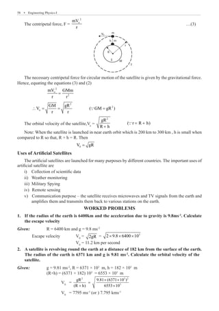 58  �  Engineering Physics-I
The centripetal force, F =
2
o
mV
r
							 …(3)
m
m
h
V0
R
M
T
E
r
The necessary centripetal force for circular motion of the satellite is given by the gravitational force.
Hence, equating the equations (3) and (2)
		
2
o
2
mV GMm
r r
=
	
2
2
o
GM gR
V ( GM gR )
r r
∴ = = =

The orbital velocity of the satellite,Vo
=
2
gR
( r R h)
R h
= +
+

Note: When the satellite is launched in near earth orbit which is 200 km to 300 km , h is small when
compared to R so that, R + h = R. Then
				 0
V gR
=
Uses of Artificial Satellites
The artificial satellites are launched for many purposes by different countries. The important uses of
artificial satellite are
Collection of scientific data
i)	
Weather monitoring
ii)	
Military Spying
iii)	
	Remote sensing
iv)	
	Communication purpose – the satellite receives microwaves and TV signals from the earth and
v)	
amplifies them and transmits them back to various stations on the earth.
Worked Problems
If the radius of the earth is 6400km and the acceleration due to gravity is 9.8ms
1.	 -2
. Calculate
the escape velocity
Given	
:		 R = 6400 km and g = 9.8 ms-2
	 Escape velocity		 V0
= 2gR = 3
2 9.8 6400 10
× × ×
				 V0
= 11.2 km per second
	
Given: 		 g = 9.81 ms-2
, R = 6371 × 103
m, h = 182 × 103
m
		 (R+h) = (6371 + 182) 103
= 6553 × 103
m
			 V0
=
2 3 2
3
gR 9.81 (6371 10 )
(R h) 6553 10
× ×
=
+ ×
			 V0
= 7795 ms-1
(or ) 7.795 kms-1
2. A satellite is revolving round the earth at a distance of 182 km from the surface of the earth.
The radius of the earth is 6371 km and g is 9.81 ms-2
. Calculate the orbital velocity of the
satellite.
 