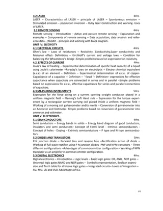 vii
3.2 LASER 4Hrs
LASER – Characteristics of LASER – principle of LASER – Spontaneous emission –
Stimulated emission – population inversion – Ruby laser-Construction and working- Uses
of LASER.
3.3 REMOTE SENSING 4Hrs
Remote sensing – Introduction – Active and passive remote sensing – Explanation and
examples – Components of remote sensing – Data acquisition, data analysis and refer-
ence data – RADAR – principle and working with block diagram.
UNIT IV: ELECRICITY
4.1 ELECTRICAL CIRCUITS 4Hrs
Ohm’s law – Laws of resistances – Resistivity, Conductivity,Super conductivity and
Meissner effect- Definitions – Kirchhoff’s current and voltage laws – Condition for
balancing the Wheatstone’s bridge .Simple problems based on expression for resistivity.
4.2 EFFECTS OF CURRENT 4Hrs
Joule’s law of heating – Experimental determination of specific heat capacity of a liquid
using Joule’s calorimeter –Faraday’s laws on electrolysis – Electro chemical equivalent
(e.c.e) of an element – Definition – Experimental determination of e.c.e. of copper-
Capacitance of a capacitor – Definition – ‘ farad ’– Definition– expressions for effective
capacitance when capacitors are connected in series and in parallel –Simple problems
based on expressions for e.c.e., effective capacitance for series and parallel connections
of capacitors.
4.3 MEASURING INSTRUMENTS 5Hrs
Expression for the force acting on a current carrying straight conductor placed in a
uniform magnetic field – Fleming’s Left Hand rule – Expression for the torque experi-
enced by a rectangular current carrying coil placed inside a uniform magnetic field –
Working of a moving coil galvanometer andits merits – Conversion of galvanometer into
an Ammeter and Voltmeter. Simple problems based on conversion of galvanometer into
ammeter and voltmeter.
UNIT V: ELECTRONICS
5.1 SEMI CONDUCTORS 4Hrs
Semi conductors – Energy bands in solids – Energy band diagram of good conductors,
insulators and semi conductors– Concept of Fermi level - Intrinsic semiconductors -
Concept of holes - Doping – Extrinsic semiconductors – P type and N type semiconduc-
tors.
5.2 DIODES AND TRANSISTORS 5Hrs
P-N junction diode – Forward bias and reverse bias –Rectification action of diode –
Working of full wave rectifier using P N junction diodes -PNP and NPN transistors – Three
different configurations –Advantages of common emitter configuration – Working of NPN
transistor as an amplifier in common emitter configuration.
5.3 DIGITAL ELECTRONICS 4Hrs
Digital electronics – Introduction – Logic levels – Basic logic gates: OR, AND , NOT gates –
Universal logic gates:NAND and NOR gates – Symbolic representation, Boolean expres-
sion and Truth table for all above logic gates – Integrated circuits– Levels of integration –
SSI, MSI, LSI and VLSI-Advantages of ICs.
 