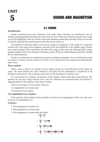 5.1 SOUND
Introduction:
Sound is produced due to the vibrations of the body. These vibrations are transferred to the air
medium and propagated in all directions in the form of waves. When the vibrational sound waves reach
our ear, the diaphragm of the ear vibrates with equal vibrations produced by the body. Hence we are able
to hear the sound by the sensation perceived by the nerves of the ear.
The number of vibrations made in one second is known as frequency of the sound. It is expressed
in hertz (Hz). The range of the frequency between 20 Hz and 20,000 Hz is the audible range, Human
ears cannot respond to the sound below and above this range. In this sense, all vibrating bodies cannot
produce audible sound. The vibrations of frequency below 20 Hz are called infrasonic and above 20,000
Hz are called ultrasonic.
Sound is a mechanical wave and hence it requires a medium to propagate. So we can't hear the sound
in vacuum. It travels with the velocity of 330 ms-1
in air. Sound waves are reflected and refracted like
light waves.
Wave motion:
When a stone is thrown on a pond of water, ripples spread out in all directions on the surface of
water. The stone disturbs the water medium at one place but the disturbance is transferred in all
directions continuously. This continuous movement of the disturbance is called a wave.
If a wave passes in a medium, the particles of the medium vibrate about their mean position. The
particles do not move along with the wave, only the vibrations are transferred from one particle to
adjacent particle of the medium in the form of energy.
There are two types of wave motion. They are
1) Longitudinal wave motion and
2) Transverse wave motion
1) Longitudinal wave motion:
If the particles of the medium vibrate parallel to the direction of propagation of the wave, the wave
is known as longitudinal wave.
Examples:
1. The propagation of sound in air
2. The propagation of sound in gas
3. The propagation of sound inside the liquid
C
a)
b)
c)
d)
R
R
R R
R
C
C C
C C C
UNIT
5 SOUND AND MAGNETISM
 