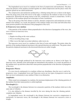 Sound and Magnetism  �  61
The longitudinal waves travel in a medium in the form of compressions and rarefactions. The place
where the particles of the medium crowded together are called compressions and the places where the
particles spread out are called rarefactions.
The compressions and rarefactions produced by a vibrating tuning fork are as shown in the figure.
When the prong (arm) of the fork moves to the right, it compresses the medium in front of it to form
compression. Meanwhile the prong returns to the left, a temporarily vacuum is created there. To fill it,
the particles of the medium spread out in that place to form a rarefaction.
Thus as the prong of the fork vibrates to and fro, alternate compressions and rarefactions are trans-
mitted in the medium. As a result, the particles of the medium simply move back and forth about their
mean position parallel to the direction of the propagation of the wave.
2) Transverse wave motion:
If the particles of the medium vibrate perpendicular to the direction of propagation of the wave, the
wave is known as transverse wave.
Examples :
1. Ripples travelling on the water surfaces.
2. Waves travelling along a rope.
3. Other waves like light waves,heat radiations, radio waves etc.
The transverse waves travel in a medium in the form of crests and troughs. The points where the
particles of the medium displaced maximum in the upward direction are called crests. The points where
the particles displaced maximum in the downward direction are called. troughs
Crests
Troughs
The crests and troughs produced by the transverse wave motion are as shown in the figure. In
transverse wave, alternate crests and troughs are transmitted in the medium. As a result, the particles of
the medium move up and down about their mean position perpendicular to the direction of propagation
of the wave.
Progressive Waves:
Amplitude:
When sound wave propagates in a medium, the maximum displacement of the vibrating particles of
the medium from their mean position is called amplitude.
Wavelength (λ) :
The wavelength is the distance between two consecutive particles of the medium which are in the
same state of vibration.
In longitudinal waves, the wavelength is the distance between two successive compressions or
rarefactions. In transverse waves, the wavelength is the distance between two successive crests or
troughs.
If a wave travels continuously in a medium without any disturbance, then the wave is said to be
progressive wave. Longitudinal waves and Transverse waves are two types of progressive waves and
they can travel continuously in any medium if there is no obstruction.
It is also defined as the distance travelled by the wave during the time the vibrating particle
completes one vibration.
 