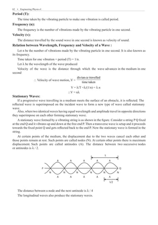 62  �  Engineering Physics-I
Period (T):
The time taken by the vibrating particle to make one vibration is called period.
Frequency (n):
The frequency is the number of vibrations made by the vibrating particle in one second.
Velocity (v):
The distance travelled by the sound wave in one second is known as velocity of sound.
Relation between Wavelength, Frequency and Velocity of a Wave :
Let n be the number of vibrations made by the vibrating particle in one second. It is also known as
its frequency.
Time taken for one vibration = period (T) = 1/n.
Let λ be the wavelength of the wave produced
Velocity of the wave is the distance through which the wave advances in the medium in one
second
		 ∴ Velocity of wave motion,.V =
distance travelled
time taken
					 V = λ/T =λ/(1/n) = λ n
					 ∴V = nλ
Stationary Waves:
Also, when two identical waves having equal wavelength and amplitude travel in opposite directions
they superimpose on each other forming stationary wave.
A stationary wave formed by a vibrating string is as shown in the figure. Consider a string P Q fixed
at the end Q and it vibrates up and down at the free end P. Then a transverse wave is setup and it proceeds
towards the fixed point Q and gets reflected back to the end P. Now the stationary wave is formed in the
string.
At certain points of the medium, the displacement due to the two waves cancel each other and
those points remain at rest. Such points are called nodes (N). At certain other points there is maximum
displacement. Such points are called antinodes (A). The distance between two successive nodes
or antinodes is λ / 2.
A
N N N N N N
Q
P
A A A A
A A A A A
λ
λ/2
The distance between a node and the next antinode is λ / 4
The longitudinal waves also produce the stationary waves.
If a progressive wave travelling in a medium meets the surface of an obstacle, it is reflected. The
reflected wave is superimposed on the incident wave to form a new type of wave called stationary
wave.
 